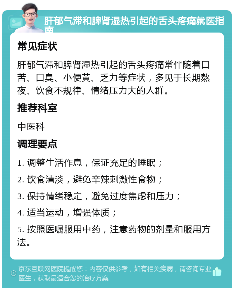 肝郁气滞和脾肾湿热引起的舌头疼痛就医指南 常见症状 肝郁气滞和脾肾湿热引起的舌头疼痛常伴随着口苦、口臭、小便黄、乏力等症状，多见于长期熬夜、饮食不规律、情绪压力大的人群。 推荐科室 中医科 调理要点 1. 调整生活作息，保证充足的睡眠； 2. 饮食清淡，避免辛辣刺激性食物； 3. 保持情绪稳定，避免过度焦虑和压力； 4. 适当运动，增强体质； 5. 按照医嘱服用中药，注意药物的剂量和服用方法。