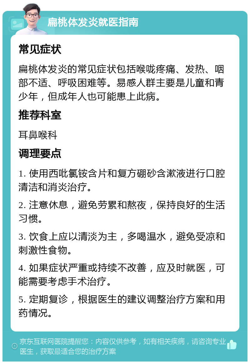 扁桃体发炎就医指南 常见症状 扁桃体发炎的常见症状包括喉咙疼痛、发热、咽部不适、呼吸困难等。易感人群主要是儿童和青少年，但成年人也可能患上此病。 推荐科室 耳鼻喉科 调理要点 1. 使用西吡氯铵含片和复方硼砂含漱液进行口腔清洁和消炎治疗。 2. 注意休息，避免劳累和熬夜，保持良好的生活习惯。 3. 饮食上应以清淡为主，多喝温水，避免受凉和刺激性食物。 4. 如果症状严重或持续不改善，应及时就医，可能需要考虑手术治疗。 5. 定期复诊，根据医生的建议调整治疗方案和用药情况。