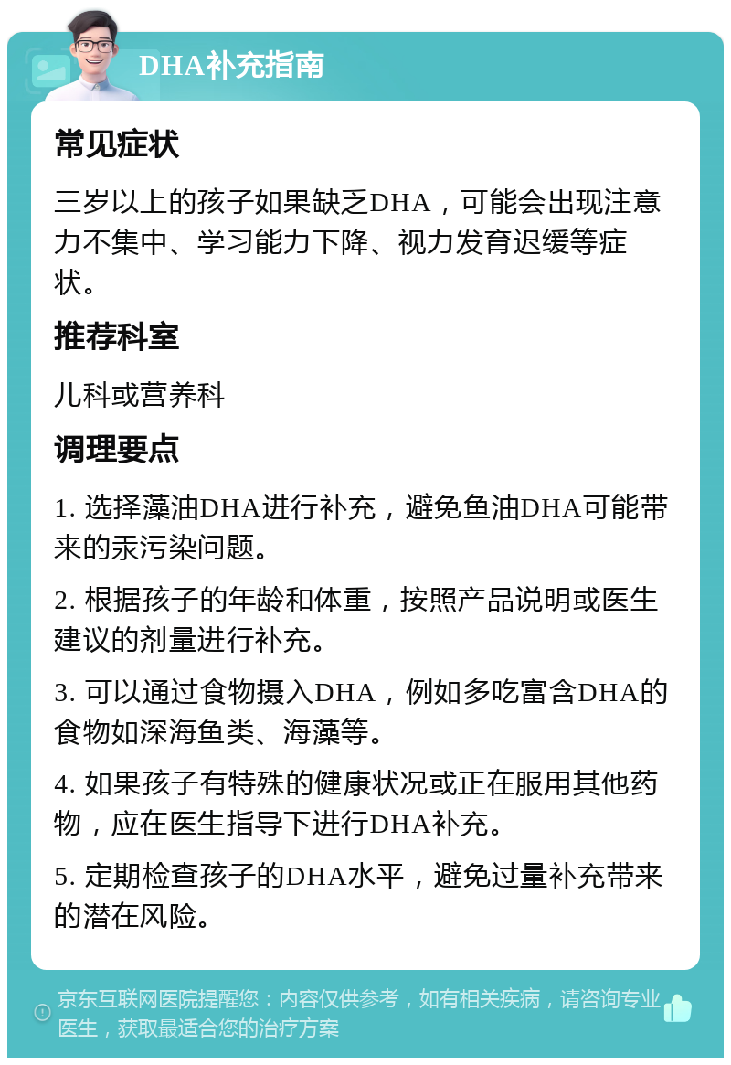 DHA补充指南 常见症状 三岁以上的孩子如果缺乏DHA，可能会出现注意力不集中、学习能力下降、视力发育迟缓等症状。 推荐科室 儿科或营养科 调理要点 1. 选择藻油DHA进行补充，避免鱼油DHA可能带来的汞污染问题。 2. 根据孩子的年龄和体重，按照产品说明或医生建议的剂量进行补充。 3. 可以通过食物摄入DHA，例如多吃富含DHA的食物如深海鱼类、海藻等。 4. 如果孩子有特殊的健康状况或正在服用其他药物，应在医生指导下进行DHA补充。 5. 定期检查孩子的DHA水平，避免过量补充带来的潜在风险。