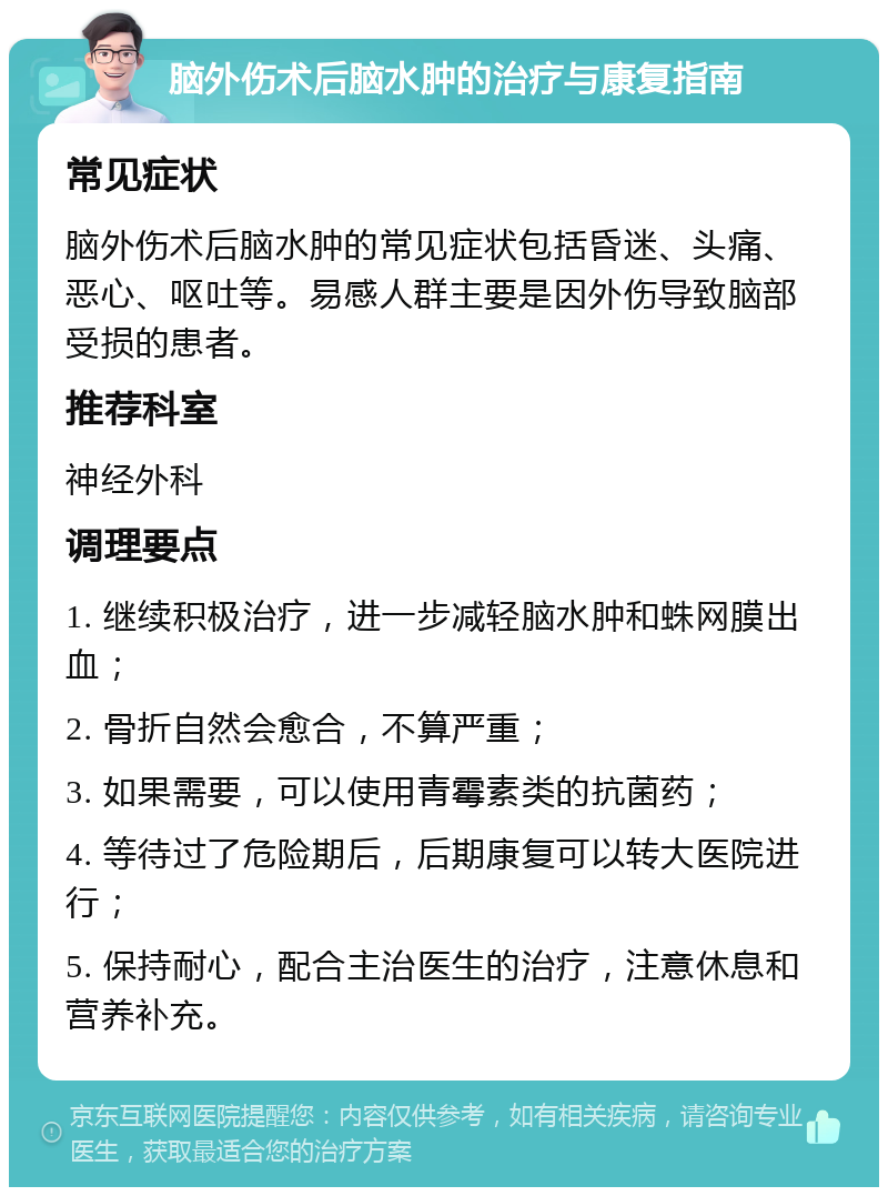 脑外伤术后脑水肿的治疗与康复指南 常见症状 脑外伤术后脑水肿的常见症状包括昏迷、头痛、恶心、呕吐等。易感人群主要是因外伤导致脑部受损的患者。 推荐科室 神经外科 调理要点 1. 继续积极治疗，进一步减轻脑水肿和蛛网膜出血； 2. 骨折自然会愈合，不算严重； 3. 如果需要，可以使用青霉素类的抗菌药； 4. 等待过了危险期后，后期康复可以转大医院进行； 5. 保持耐心，配合主治医生的治疗，注意休息和营养补充。