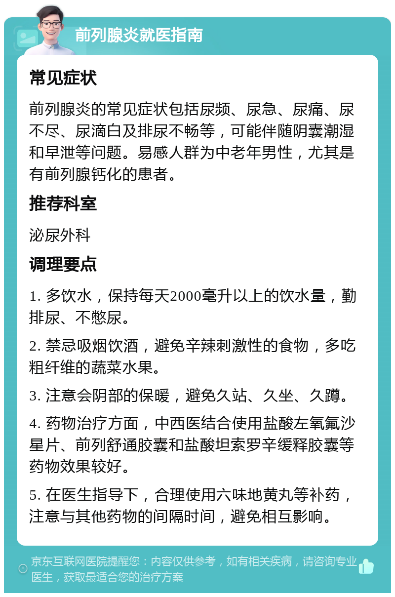 前列腺炎就医指南 常见症状 前列腺炎的常见症状包括尿频、尿急、尿痛、尿不尽、尿滴白及排尿不畅等，可能伴随阴囊潮湿和早泄等问题。易感人群为中老年男性，尤其是有前列腺钙化的患者。 推荐科室 泌尿外科 调理要点 1. 多饮水，保持每天2000毫升以上的饮水量，勤排尿、不憋尿。 2. 禁忌吸烟饮酒，避免辛辣刺激性的食物，多吃粗纤维的蔬菜水果。 3. 注意会阴部的保暖，避免久站、久坐、久蹲。 4. 药物治疗方面，中西医结合使用盐酸左氧氟沙星片、前列舒通胶囊和盐酸坦索罗辛缓释胶囊等药物效果较好。 5. 在医生指导下，合理使用六味地黄丸等补药，注意与其他药物的间隔时间，避免相互影响。