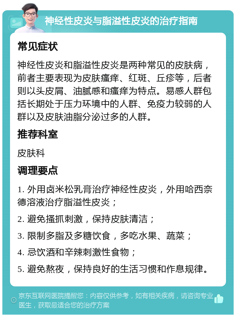 神经性皮炎与脂溢性皮炎的治疗指南 常见症状 神经性皮炎和脂溢性皮炎是两种常见的皮肤病，前者主要表现为皮肤瘙痒、红斑、丘疹等，后者则以头皮屑、油腻感和瘙痒为特点。易感人群包括长期处于压力环境中的人群、免疫力较弱的人群以及皮肤油脂分泌过多的人群。 推荐科室 皮肤科 调理要点 1. 外用卤米松乳膏治疗神经性皮炎，外用哈西奈德溶液治疗脂溢性皮炎； 2. 避免搔抓刺激，保持皮肤清洁； 3. 限制多脂及多糖饮食，多吃水果、蔬菜； 4. 忌饮酒和辛辣刺激性食物； 5. 避免熬夜，保持良好的生活习惯和作息规律。