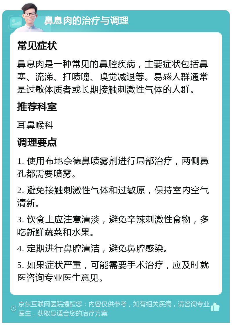 鼻息肉的治疗与调理 常见症状 鼻息肉是一种常见的鼻腔疾病，主要症状包括鼻塞、流涕、打喷嚏、嗅觉减退等。易感人群通常是过敏体质者或长期接触刺激性气体的人群。 推荐科室 耳鼻喉科 调理要点 1. 使用布地奈德鼻喷雾剂进行局部治疗，两侧鼻孔都需要喷雾。 2. 避免接触刺激性气体和过敏原，保持室内空气清新。 3. 饮食上应注意清淡，避免辛辣刺激性食物，多吃新鲜蔬菜和水果。 4. 定期进行鼻腔清洁，避免鼻腔感染。 5. 如果症状严重，可能需要手术治疗，应及时就医咨询专业医生意见。