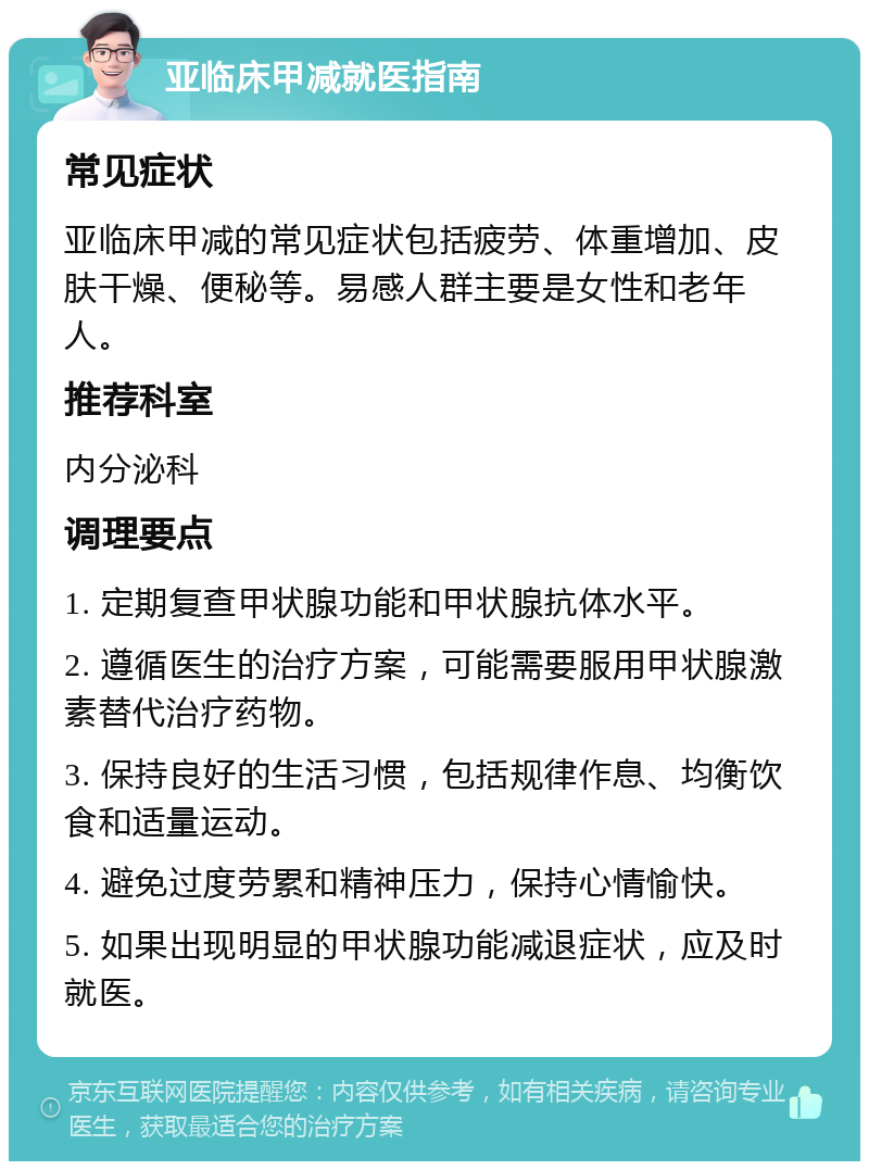 亚临床甲减就医指南 常见症状 亚临床甲减的常见症状包括疲劳、体重增加、皮肤干燥、便秘等。易感人群主要是女性和老年人。 推荐科室 内分泌科 调理要点 1. 定期复查甲状腺功能和甲状腺抗体水平。 2. 遵循医生的治疗方案，可能需要服用甲状腺激素替代治疗药物。 3. 保持良好的生活习惯，包括规律作息、均衡饮食和适量运动。 4. 避免过度劳累和精神压力，保持心情愉快。 5. 如果出现明显的甲状腺功能减退症状，应及时就医。