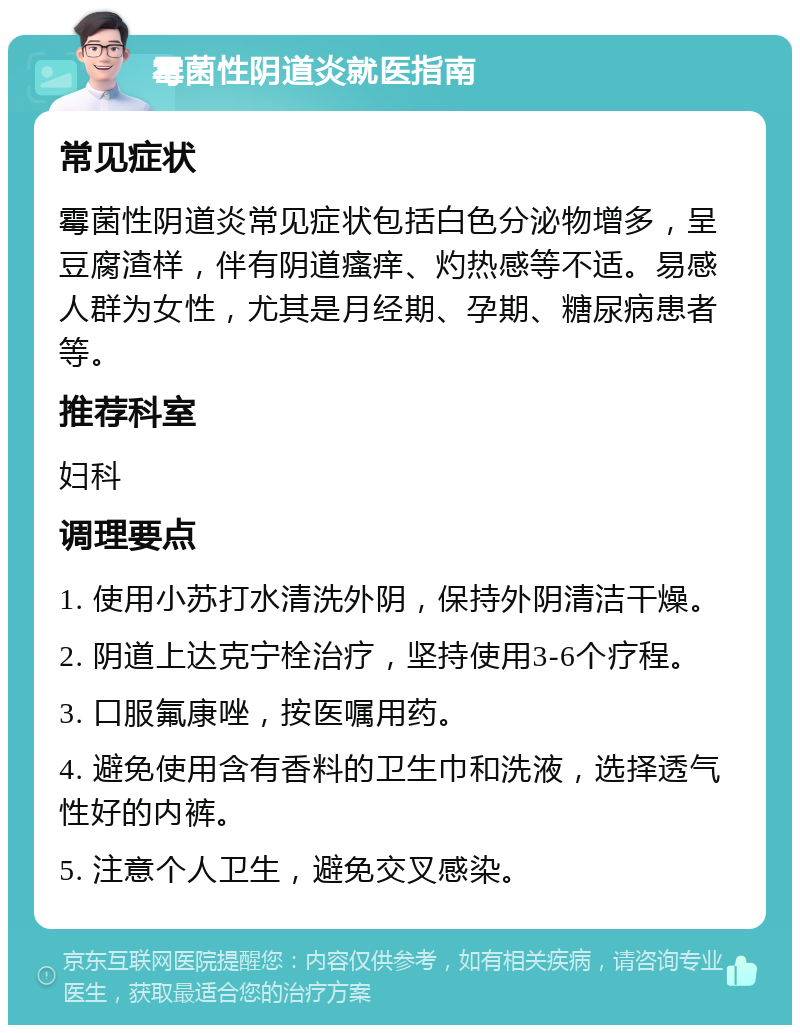 霉菌性阴道炎就医指南 常见症状 霉菌性阴道炎常见症状包括白色分泌物增多，呈豆腐渣样，伴有阴道瘙痒、灼热感等不适。易感人群为女性，尤其是月经期、孕期、糖尿病患者等。 推荐科室 妇科 调理要点 1. 使用小苏打水清洗外阴，保持外阴清洁干燥。 2. 阴道上达克宁栓治疗，坚持使用3-6个疗程。 3. 口服氟康唑，按医嘱用药。 4. 避免使用含有香料的卫生巾和洗液，选择透气性好的内裤。 5. 注意个人卫生，避免交叉感染。