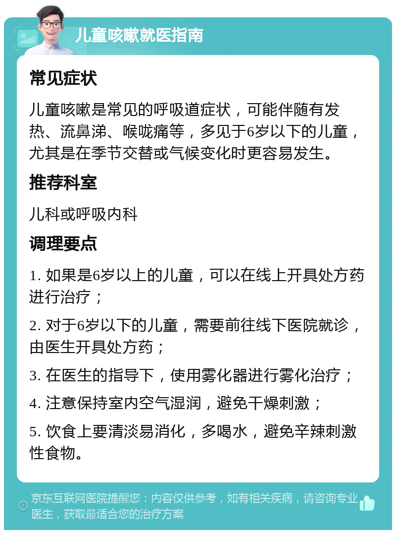 儿童咳嗽就医指南 常见症状 儿童咳嗽是常见的呼吸道症状，可能伴随有发热、流鼻涕、喉咙痛等，多见于6岁以下的儿童，尤其是在季节交替或气候变化时更容易发生。 推荐科室 儿科或呼吸内科 调理要点 1. 如果是6岁以上的儿童，可以在线上开具处方药进行治疗； 2. 对于6岁以下的儿童，需要前往线下医院就诊，由医生开具处方药； 3. 在医生的指导下，使用雾化器进行雾化治疗； 4. 注意保持室内空气湿润，避免干燥刺激； 5. 饮食上要清淡易消化，多喝水，避免辛辣刺激性食物。