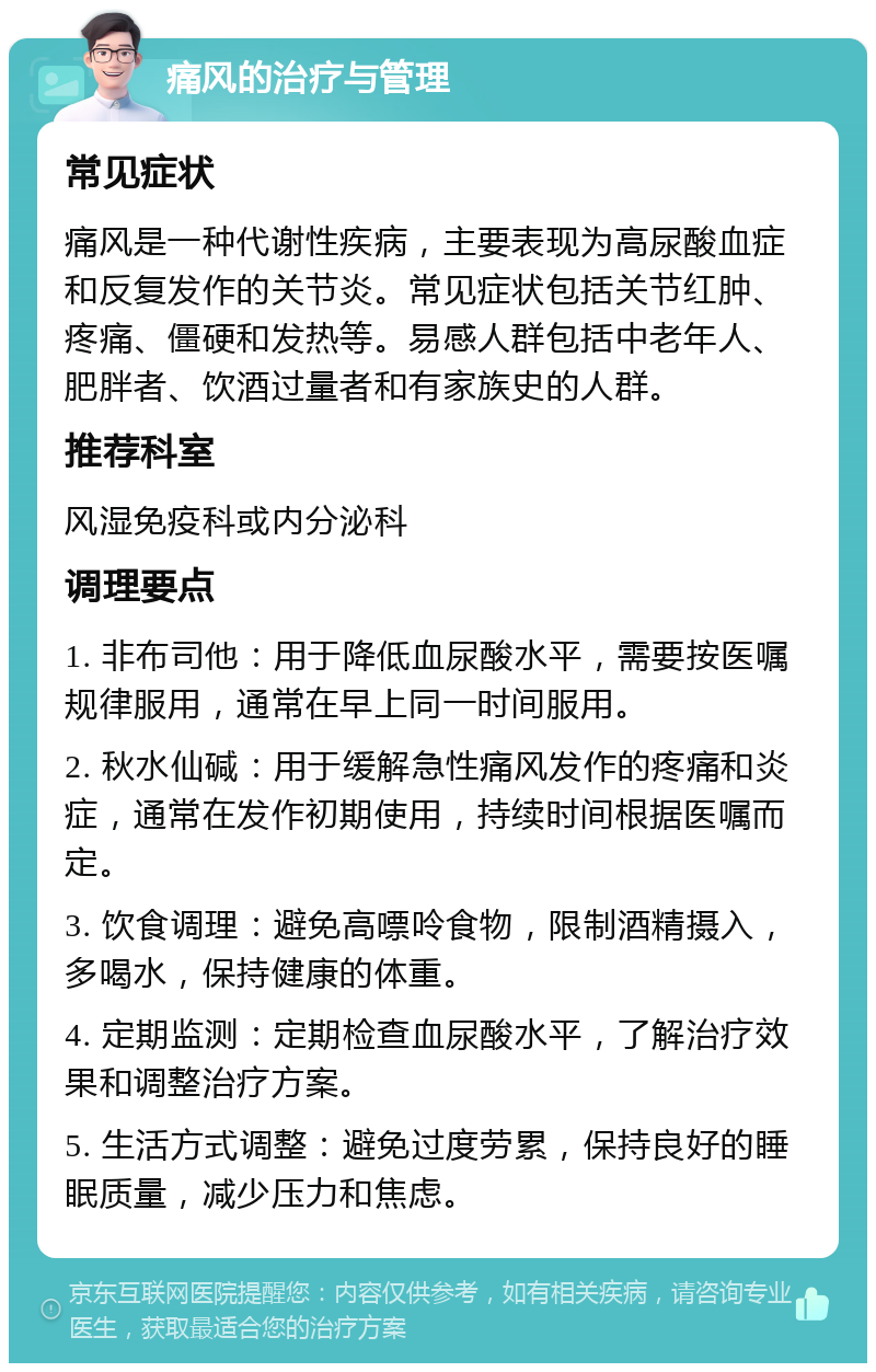 痛风的治疗与管理 常见症状 痛风是一种代谢性疾病，主要表现为高尿酸血症和反复发作的关节炎。常见症状包括关节红肿、疼痛、僵硬和发热等。易感人群包括中老年人、肥胖者、饮酒过量者和有家族史的人群。 推荐科室 风湿免疫科或内分泌科 调理要点 1. 非布司他：用于降低血尿酸水平，需要按医嘱规律服用，通常在早上同一时间服用。 2. 秋水仙碱：用于缓解急性痛风发作的疼痛和炎症，通常在发作初期使用，持续时间根据医嘱而定。 3. 饮食调理：避免高嘌呤食物，限制酒精摄入，多喝水，保持健康的体重。 4. 定期监测：定期检查血尿酸水平，了解治疗效果和调整治疗方案。 5. 生活方式调整：避免过度劳累，保持良好的睡眠质量，减少压力和焦虑。