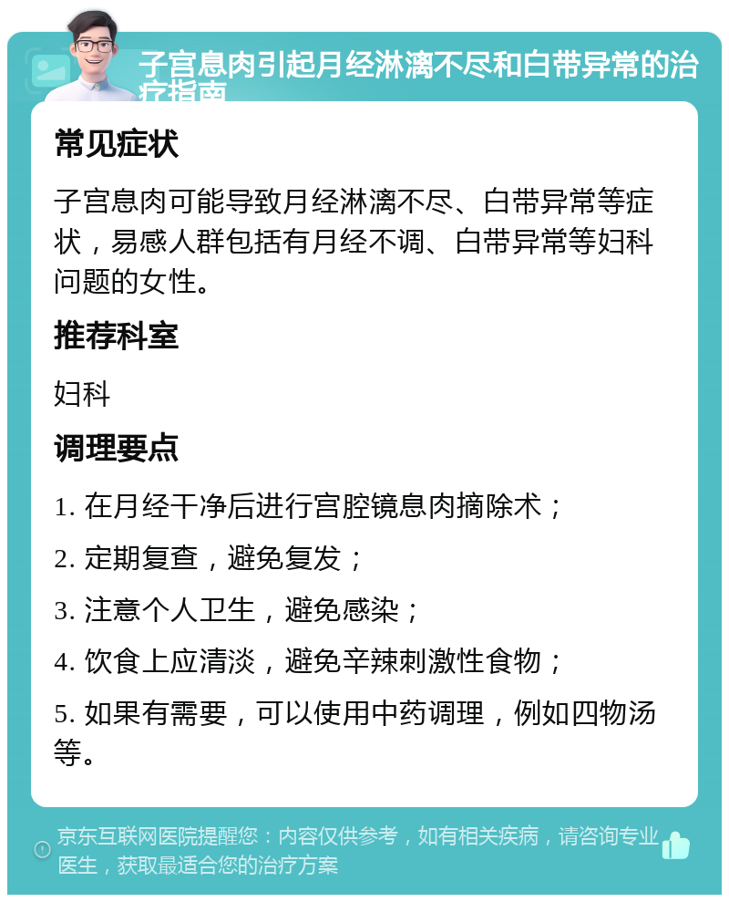 子宫息肉引起月经淋漓不尽和白带异常的治疗指南 常见症状 子宫息肉可能导致月经淋漓不尽、白带异常等症状，易感人群包括有月经不调、白带异常等妇科问题的女性。 推荐科室 妇科 调理要点 1. 在月经干净后进行宫腔镜息肉摘除术； 2. 定期复查，避免复发； 3. 注意个人卫生，避免感染； 4. 饮食上应清淡，避免辛辣刺激性食物； 5. 如果有需要，可以使用中药调理，例如四物汤等。