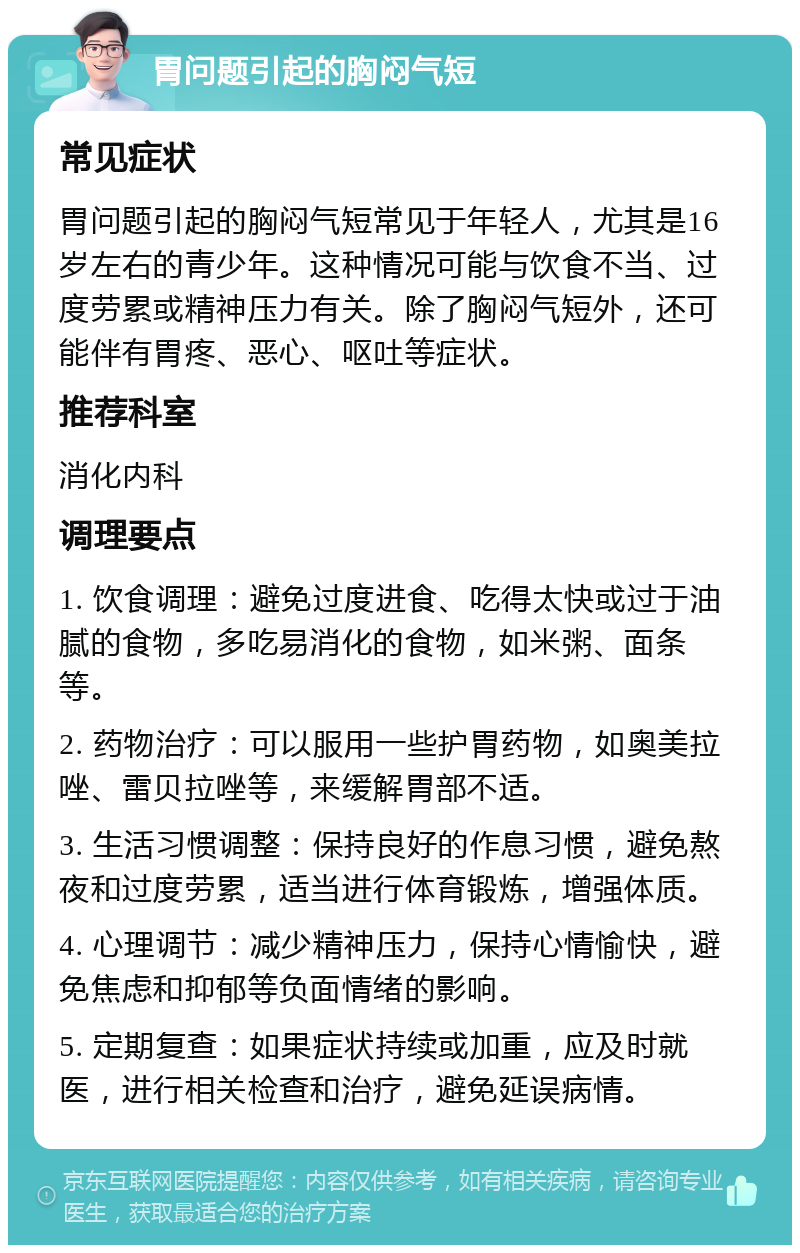 胃问题引起的胸闷气短 常见症状 胃问题引起的胸闷气短常见于年轻人，尤其是16岁左右的青少年。这种情况可能与饮食不当、过度劳累或精神压力有关。除了胸闷气短外，还可能伴有胃疼、恶心、呕吐等症状。 推荐科室 消化内科 调理要点 1. 饮食调理：避免过度进食、吃得太快或过于油腻的食物，多吃易消化的食物，如米粥、面条等。 2. 药物治疗：可以服用一些护胃药物，如奥美拉唑、雷贝拉唑等，来缓解胃部不适。 3. 生活习惯调整：保持良好的作息习惯，避免熬夜和过度劳累，适当进行体育锻炼，增强体质。 4. 心理调节：减少精神压力，保持心情愉快，避免焦虑和抑郁等负面情绪的影响。 5. 定期复查：如果症状持续或加重，应及时就医，进行相关检查和治疗，避免延误病情。