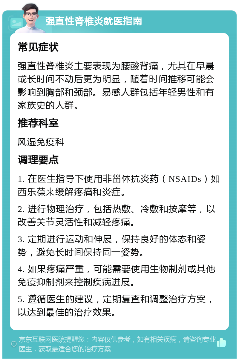 强直性脊椎炎就医指南 常见症状 强直性脊椎炎主要表现为腰酸背痛，尤其在早晨或长时间不动后更为明显，随着时间推移可能会影响到胸部和颈部。易感人群包括年轻男性和有家族史的人群。 推荐科室 风湿免疫科 调理要点 1. 在医生指导下使用非甾体抗炎药（NSAIDs）如西乐葆来缓解疼痛和炎症。 2. 进行物理治疗，包括热敷、冷敷和按摩等，以改善关节灵活性和减轻疼痛。 3. 定期进行运动和伸展，保持良好的体态和姿势，避免长时间保持同一姿势。 4. 如果疼痛严重，可能需要使用生物制剂或其他免疫抑制剂来控制疾病进展。 5. 遵循医生的建议，定期复查和调整治疗方案，以达到最佳的治疗效果。