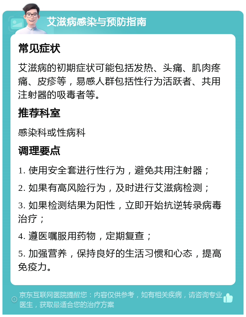 艾滋病感染与预防指南 常见症状 艾滋病的初期症状可能包括发热、头痛、肌肉疼痛、皮疹等，易感人群包括性行为活跃者、共用注射器的吸毒者等。 推荐科室 感染科或性病科 调理要点 1. 使用安全套进行性行为，避免共用注射器； 2. 如果有高风险行为，及时进行艾滋病检测； 3. 如果检测结果为阳性，立即开始抗逆转录病毒治疗； 4. 遵医嘱服用药物，定期复查； 5. 加强营养，保持良好的生活习惯和心态，提高免疫力。