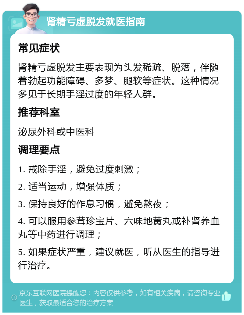 肾精亏虚脱发就医指南 常见症状 肾精亏虚脱发主要表现为头发稀疏、脱落，伴随着勃起功能障碍、多梦、腿软等症状。这种情况多见于长期手淫过度的年轻人群。 推荐科室 泌尿外科或中医科 调理要点 1. 戒除手淫，避免过度刺激； 2. 适当运动，增强体质； 3. 保持良好的作息习惯，避免熬夜； 4. 可以服用参茸珍宝片、六味地黄丸或补肾养血丸等中药进行调理； 5. 如果症状严重，建议就医，听从医生的指导进行治疗。