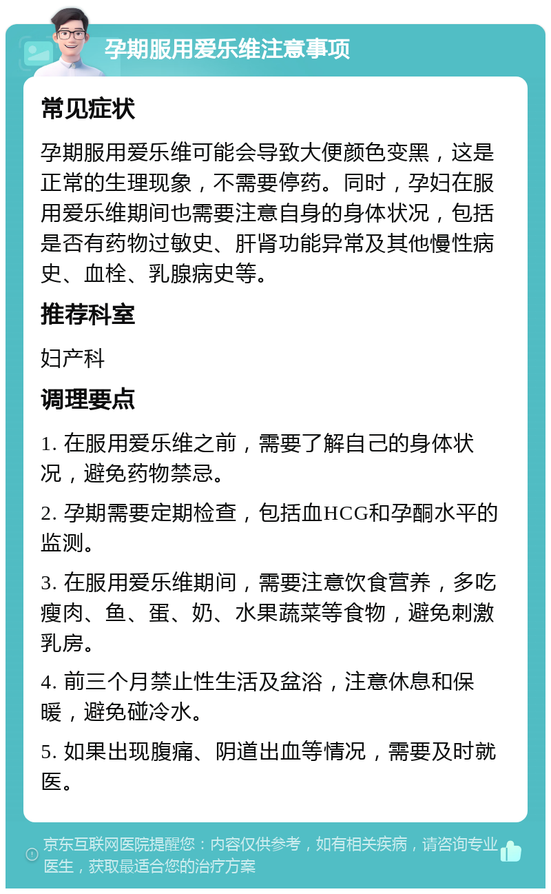 孕期服用爱乐维注意事项 常见症状 孕期服用爱乐维可能会导致大便颜色变黑，这是正常的生理现象，不需要停药。同时，孕妇在服用爱乐维期间也需要注意自身的身体状况，包括是否有药物过敏史、肝肾功能异常及其他慢性病史、血栓、乳腺病史等。 推荐科室 妇产科 调理要点 1. 在服用爱乐维之前，需要了解自己的身体状况，避免药物禁忌。 2. 孕期需要定期检查，包括血HCG和孕酮水平的监测。 3. 在服用爱乐维期间，需要注意饮食营养，多吃瘦肉、鱼、蛋、奶、水果蔬菜等食物，避免刺激乳房。 4. 前三个月禁止性生活及盆浴，注意休息和保暖，避免碰冷水。 5. 如果出现腹痛、阴道出血等情况，需要及时就医。