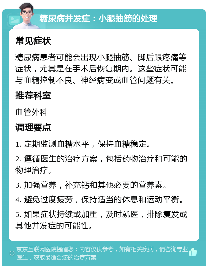 糖尿病并发症：小腿抽筋的处理 常见症状 糖尿病患者可能会出现小腿抽筋、脚后跟疼痛等症状，尤其是在手术后恢复期内。这些症状可能与血糖控制不良、神经病变或血管问题有关。 推荐科室 血管外科 调理要点 1. 定期监测血糖水平，保持血糖稳定。 2. 遵循医生的治疗方案，包括药物治疗和可能的物理治疗。 3. 加强营养，补充钙和其他必要的营养素。 4. 避免过度疲劳，保持适当的休息和运动平衡。 5. 如果症状持续或加重，及时就医，排除复发或其他并发症的可能性。