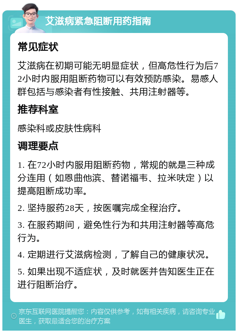 艾滋病紧急阻断用药指南 常见症状 艾滋病在初期可能无明显症状，但高危性行为后72小时内服用阻断药物可以有效预防感染。易感人群包括与感染者有性接触、共用注射器等。 推荐科室 感染科或皮肤性病科 调理要点 1. 在72小时内服用阻断药物，常规的就是三种成分连用（如恩曲他滨、替诺福韦、拉米呋定）以提高阻断成功率。 2. 坚持服药28天，按医嘱完成全程治疗。 3. 在服药期间，避免性行为和共用注射器等高危行为。 4. 定期进行艾滋病检测，了解自己的健康状况。 5. 如果出现不适症状，及时就医并告知医生正在进行阻断治疗。