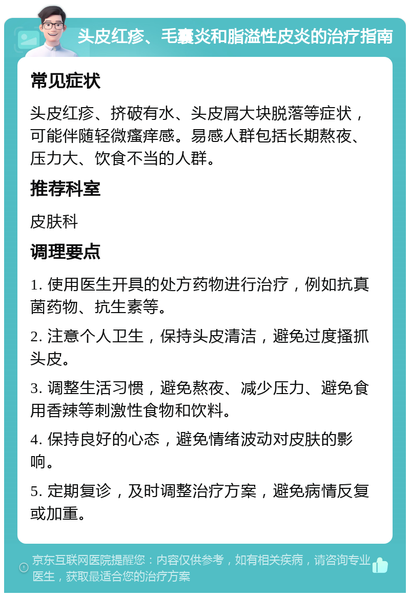 头皮红疹、毛囊炎和脂溢性皮炎的治疗指南 常见症状 头皮红疹、挤破有水、头皮屑大块脱落等症状，可能伴随轻微瘙痒感。易感人群包括长期熬夜、压力大、饮食不当的人群。 推荐科室 皮肤科 调理要点 1. 使用医生开具的处方药物进行治疗，例如抗真菌药物、抗生素等。 2. 注意个人卫生，保持头皮清洁，避免过度搔抓头皮。 3. 调整生活习惯，避免熬夜、减少压力、避免食用香辣等刺激性食物和饮料。 4. 保持良好的心态，避免情绪波动对皮肤的影响。 5. 定期复诊，及时调整治疗方案，避免病情反复或加重。