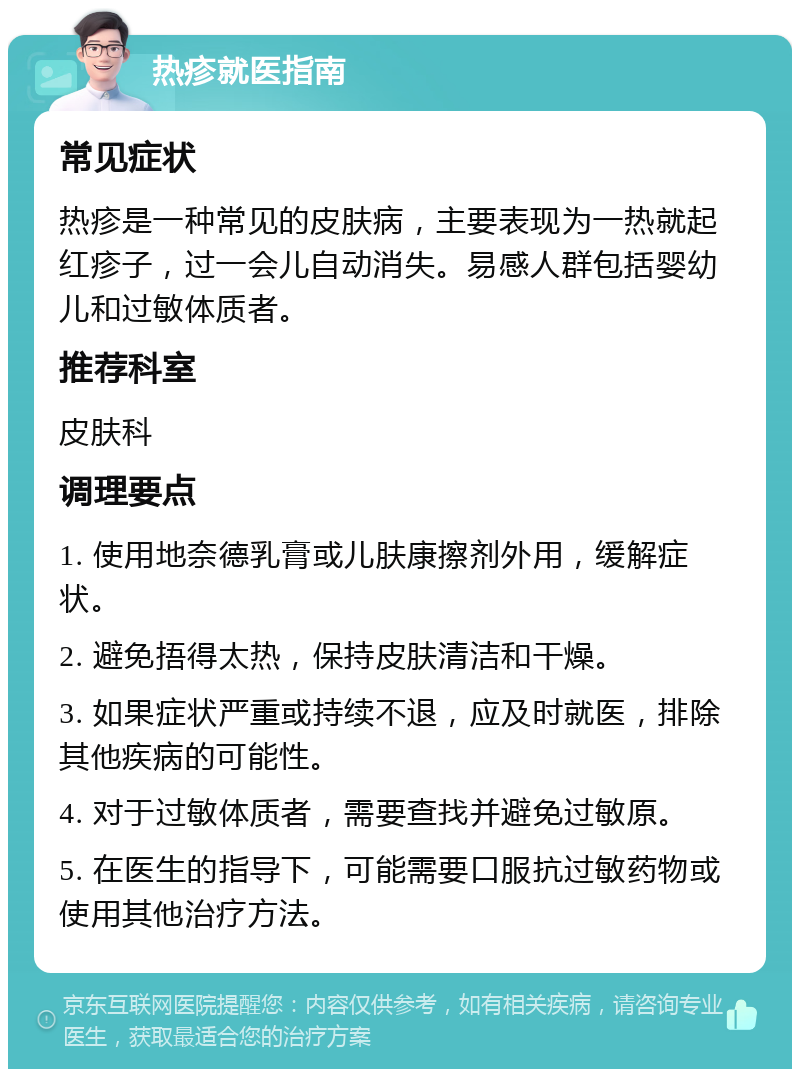 热疹就医指南 常见症状 热疹是一种常见的皮肤病，主要表现为一热就起红疹子，过一会儿自动消失。易感人群包括婴幼儿和过敏体质者。 推荐科室 皮肤科 调理要点 1. 使用地奈德乳膏或儿肤康擦剂外用，缓解症状。 2. 避免捂得太热，保持皮肤清洁和干燥。 3. 如果症状严重或持续不退，应及时就医，排除其他疾病的可能性。 4. 对于过敏体质者，需要查找并避免过敏原。 5. 在医生的指导下，可能需要口服抗过敏药物或使用其他治疗方法。