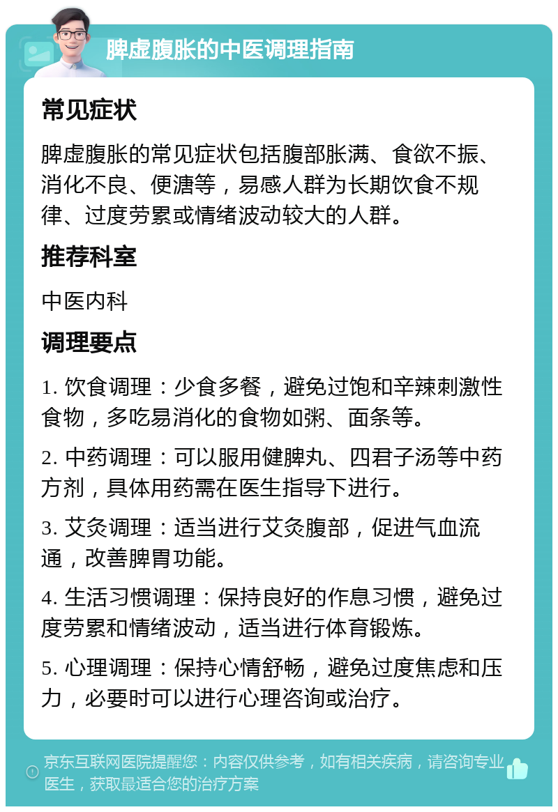 脾虚腹胀的中医调理指南 常见症状 脾虚腹胀的常见症状包括腹部胀满、食欲不振、消化不良、便溏等，易感人群为长期饮食不规律、过度劳累或情绪波动较大的人群。 推荐科室 中医内科 调理要点 1. 饮食调理：少食多餐，避免过饱和辛辣刺激性食物，多吃易消化的食物如粥、面条等。 2. 中药调理：可以服用健脾丸、四君子汤等中药方剂，具体用药需在医生指导下进行。 3. 艾灸调理：适当进行艾灸腹部，促进气血流通，改善脾胃功能。 4. 生活习惯调理：保持良好的作息习惯，避免过度劳累和情绪波动，适当进行体育锻炼。 5. 心理调理：保持心情舒畅，避免过度焦虑和压力，必要时可以进行心理咨询或治疗。