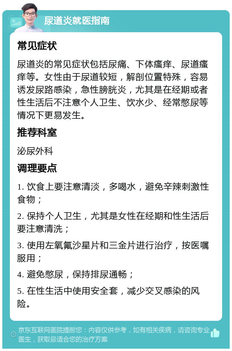 尿道炎就医指南 常见症状 尿道炎的常见症状包括尿痛、下体瘙痒、尿道瘙痒等。女性由于尿道较短，解剖位置特殊，容易诱发尿路感染，急性膀胱炎，尤其是在经期或者性生活后不注意个人卫生、饮水少、经常憋尿等情况下更易发生。 推荐科室 泌尿外科 调理要点 1. 饮食上要注意清淡，多喝水，避免辛辣刺激性食物； 2. 保持个人卫生，尤其是女性在经期和性生活后要注意清洗； 3. 使用左氧氟沙星片和三金片进行治疗，按医嘱服用； 4. 避免憋尿，保持排尿通畅； 5. 在性生活中使用安全套，减少交叉感染的风险。