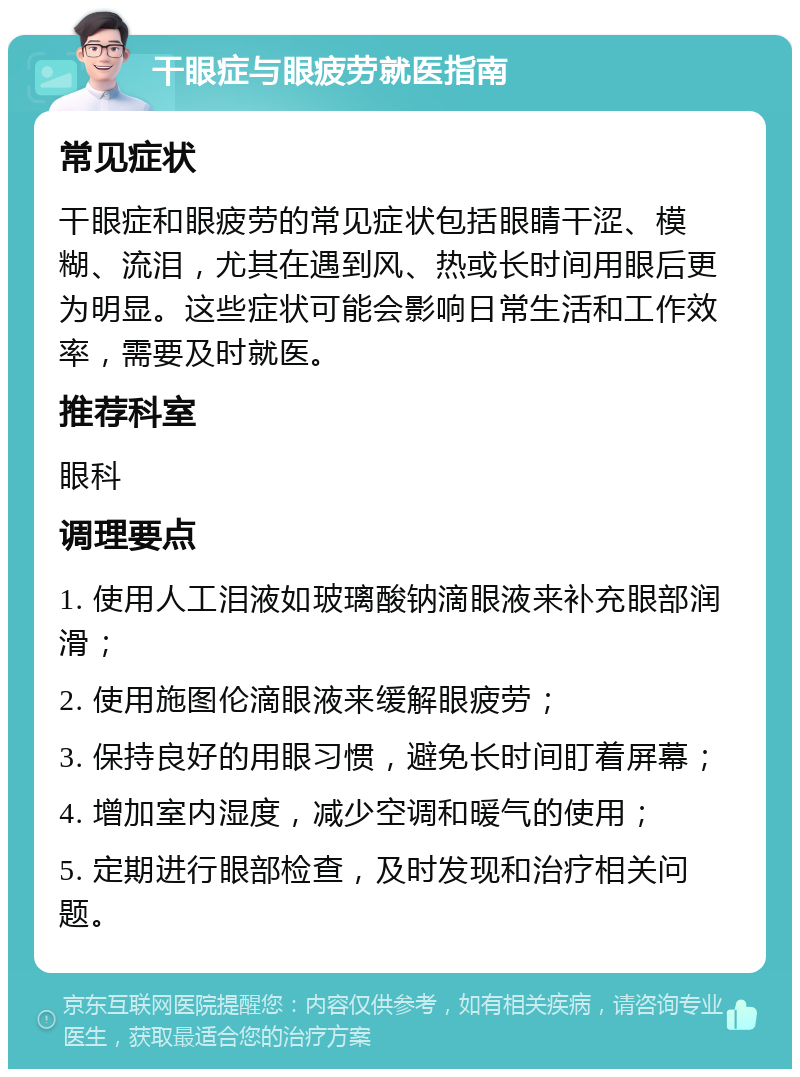 干眼症与眼疲劳就医指南 常见症状 干眼症和眼疲劳的常见症状包括眼睛干涩、模糊、流泪，尤其在遇到风、热或长时间用眼后更为明显。这些症状可能会影响日常生活和工作效率，需要及时就医。 推荐科室 眼科 调理要点 1. 使用人工泪液如玻璃酸钠滴眼液来补充眼部润滑； 2. 使用施图伦滴眼液来缓解眼疲劳； 3. 保持良好的用眼习惯，避免长时间盯着屏幕； 4. 增加室内湿度，减少空调和暖气的使用； 5. 定期进行眼部检查，及时发现和治疗相关问题。