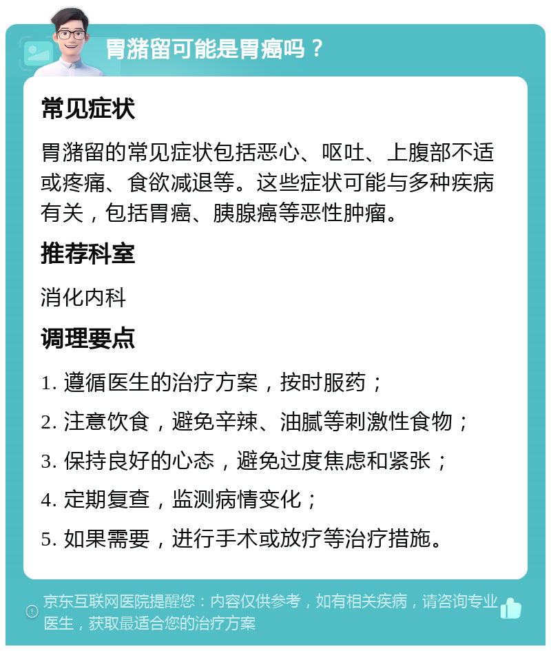 胃潴留可能是胃癌吗？ 常见症状 胃潴留的常见症状包括恶心、呕吐、上腹部不适或疼痛、食欲减退等。这些症状可能与多种疾病有关，包括胃癌、胰腺癌等恶性肿瘤。 推荐科室 消化内科 调理要点 1. 遵循医生的治疗方案，按时服药； 2. 注意饮食，避免辛辣、油腻等刺激性食物； 3. 保持良好的心态，避免过度焦虑和紧张； 4. 定期复查，监测病情变化； 5. 如果需要，进行手术或放疗等治疗措施。