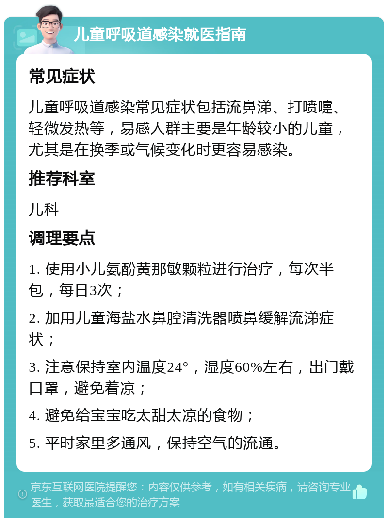 儿童呼吸道感染就医指南 常见症状 儿童呼吸道感染常见症状包括流鼻涕、打喷嚏、轻微发热等，易感人群主要是年龄较小的儿童，尤其是在换季或气候变化时更容易感染。 推荐科室 儿科 调理要点 1. 使用小儿氨酚黄那敏颗粒进行治疗，每次半包，每日3次； 2. 加用儿童海盐水鼻腔清洗器喷鼻缓解流涕症状； 3. 注意保持室内温度24°，湿度60%左右，出门戴口罩，避免着凉； 4. 避免给宝宝吃太甜太凉的食物； 5. 平时家里多通风，保持空气的流通。