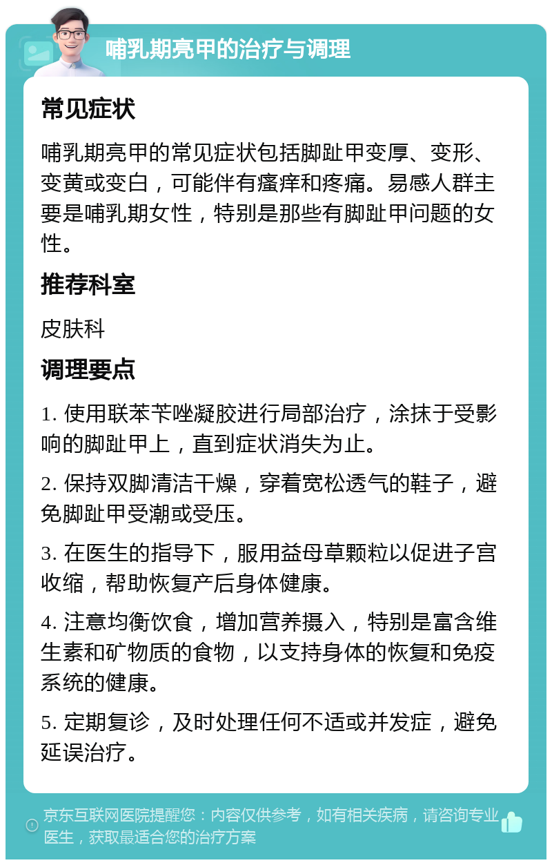 哺乳期亮甲的治疗与调理 常见症状 哺乳期亮甲的常见症状包括脚趾甲变厚、变形、变黄或变白，可能伴有瘙痒和疼痛。易感人群主要是哺乳期女性，特别是那些有脚趾甲问题的女性。 推荐科室 皮肤科 调理要点 1. 使用联苯苄唑凝胶进行局部治疗，涂抹于受影响的脚趾甲上，直到症状消失为止。 2. 保持双脚清洁干燥，穿着宽松透气的鞋子，避免脚趾甲受潮或受压。 3. 在医生的指导下，服用益母草颗粒以促进子宫收缩，帮助恢复产后身体健康。 4. 注意均衡饮食，增加营养摄入，特别是富含维生素和矿物质的食物，以支持身体的恢复和免疫系统的健康。 5. 定期复诊，及时处理任何不适或并发症，避免延误治疗。