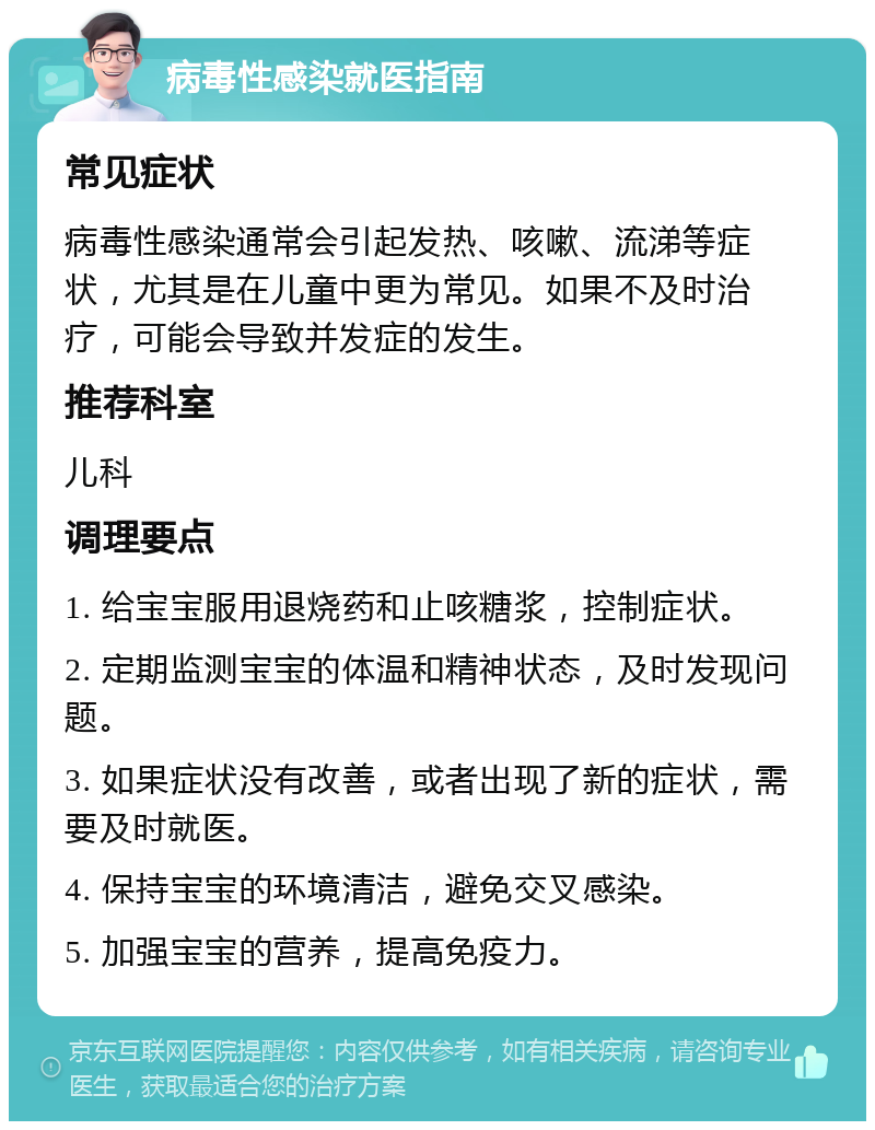 病毒性感染就医指南 常见症状 病毒性感染通常会引起发热、咳嗽、流涕等症状，尤其是在儿童中更为常见。如果不及时治疗，可能会导致并发症的发生。 推荐科室 儿科 调理要点 1. 给宝宝服用退烧药和止咳糖浆，控制症状。 2. 定期监测宝宝的体温和精神状态，及时发现问题。 3. 如果症状没有改善，或者出现了新的症状，需要及时就医。 4. 保持宝宝的环境清洁，避免交叉感染。 5. 加强宝宝的营养，提高免疫力。