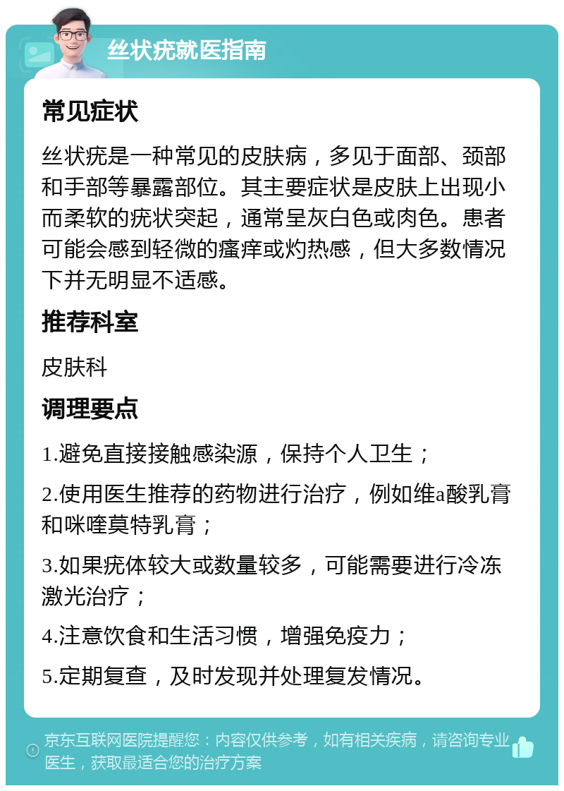 丝状疣就医指南 常见症状 丝状疣是一种常见的皮肤病，多见于面部、颈部和手部等暴露部位。其主要症状是皮肤上出现小而柔软的疣状突起，通常呈灰白色或肉色。患者可能会感到轻微的瘙痒或灼热感，但大多数情况下并无明显不适感。 推荐科室 皮肤科 调理要点 1.避免直接接触感染源，保持个人卫生； 2.使用医生推荐的药物进行治疗，例如维a酸乳膏和咪喹莫特乳膏； 3.如果疣体较大或数量较多，可能需要进行冷冻激光治疗； 4.注意饮食和生活习惯，增强免疫力； 5.定期复查，及时发现并处理复发情况。