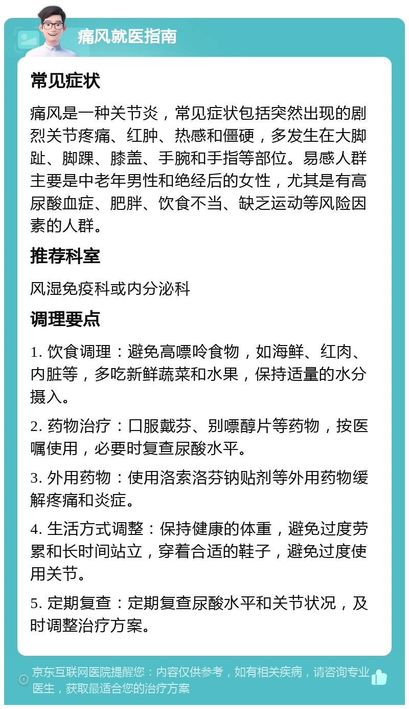 痛风就医指南 常见症状 痛风是一种关节炎，常见症状包括突然出现的剧烈关节疼痛、红肿、热感和僵硬，多发生在大脚趾、脚踝、膝盖、手腕和手指等部位。易感人群主要是中老年男性和绝经后的女性，尤其是有高尿酸血症、肥胖、饮食不当、缺乏运动等风险因素的人群。 推荐科室 风湿免疫科或内分泌科 调理要点 1. 饮食调理：避免高嘌呤食物，如海鲜、红肉、内脏等，多吃新鲜蔬菜和水果，保持适量的水分摄入。 2. 药物治疗：口服戴芬、别嘌醇片等药物，按医嘱使用，必要时复查尿酸水平。 3. 外用药物：使用洛索洛芬钠贴剂等外用药物缓解疼痛和炎症。 4. 生活方式调整：保持健康的体重，避免过度劳累和长时间站立，穿着合适的鞋子，避免过度使用关节。 5. 定期复查：定期复查尿酸水平和关节状况，及时调整治疗方案。