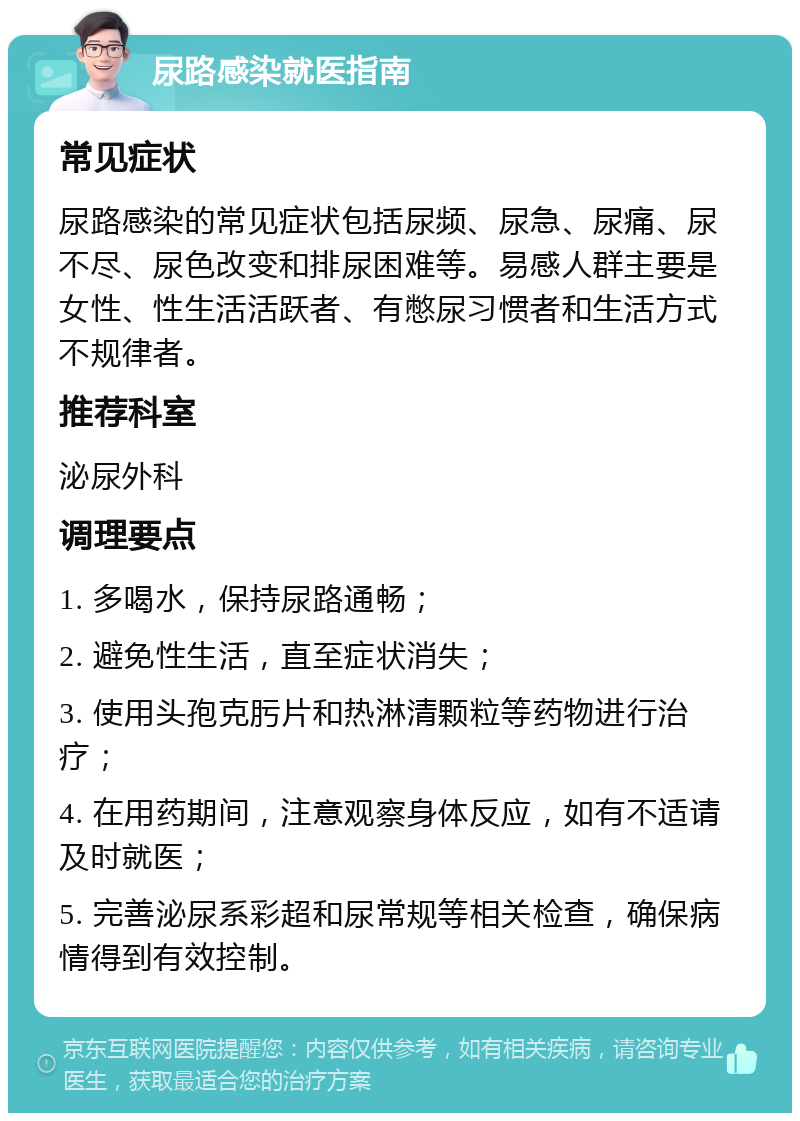 尿路感染就医指南 常见症状 尿路感染的常见症状包括尿频、尿急、尿痛、尿不尽、尿色改变和排尿困难等。易感人群主要是女性、性生活活跃者、有憋尿习惯者和生活方式不规律者。 推荐科室 泌尿外科 调理要点 1. 多喝水，保持尿路通畅； 2. 避免性生活，直至症状消失； 3. 使用头孢克肟片和热淋清颗粒等药物进行治疗； 4. 在用药期间，注意观察身体反应，如有不适请及时就医； 5. 完善泌尿系彩超和尿常规等相关检查，确保病情得到有效控制。