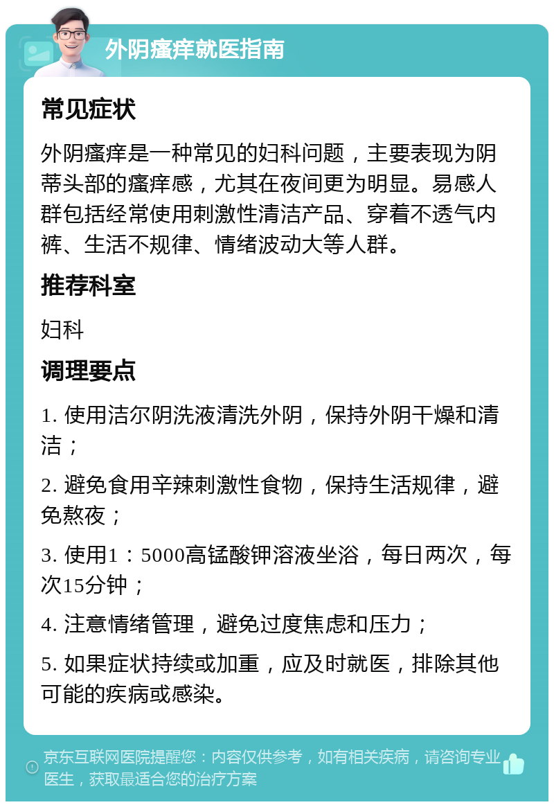 外阴瘙痒就医指南 常见症状 外阴瘙痒是一种常见的妇科问题，主要表现为阴蒂头部的瘙痒感，尤其在夜间更为明显。易感人群包括经常使用刺激性清洁产品、穿着不透气内裤、生活不规律、情绪波动大等人群。 推荐科室 妇科 调理要点 1. 使用洁尔阴洗液清洗外阴，保持外阴干燥和清洁； 2. 避免食用辛辣刺激性食物，保持生活规律，避免熬夜； 3. 使用1：5000高锰酸钾溶液坐浴，每日两次，每次15分钟； 4. 注意情绪管理，避免过度焦虑和压力； 5. 如果症状持续或加重，应及时就医，排除其他可能的疾病或感染。