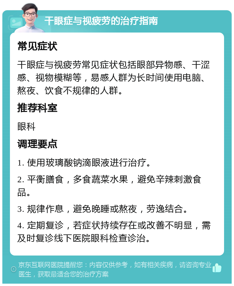 干眼症与视疲劳的治疗指南 常见症状 干眼症与视疲劳常见症状包括眼部异物感、干涩感、视物模糊等，易感人群为长时间使用电脑、熬夜、饮食不规律的人群。 推荐科室 眼科 调理要点 1. 使用玻璃酸钠滴眼液进行治疗。 2. 平衡膳食，多食蔬菜水果，避免辛辣刺激食品。 3. 规律作息，避免晚睡或熬夜，劳逸结合。 4. 定期复诊，若症状持续存在或改善不明显，需及时复诊线下医院眼科检查诊治。