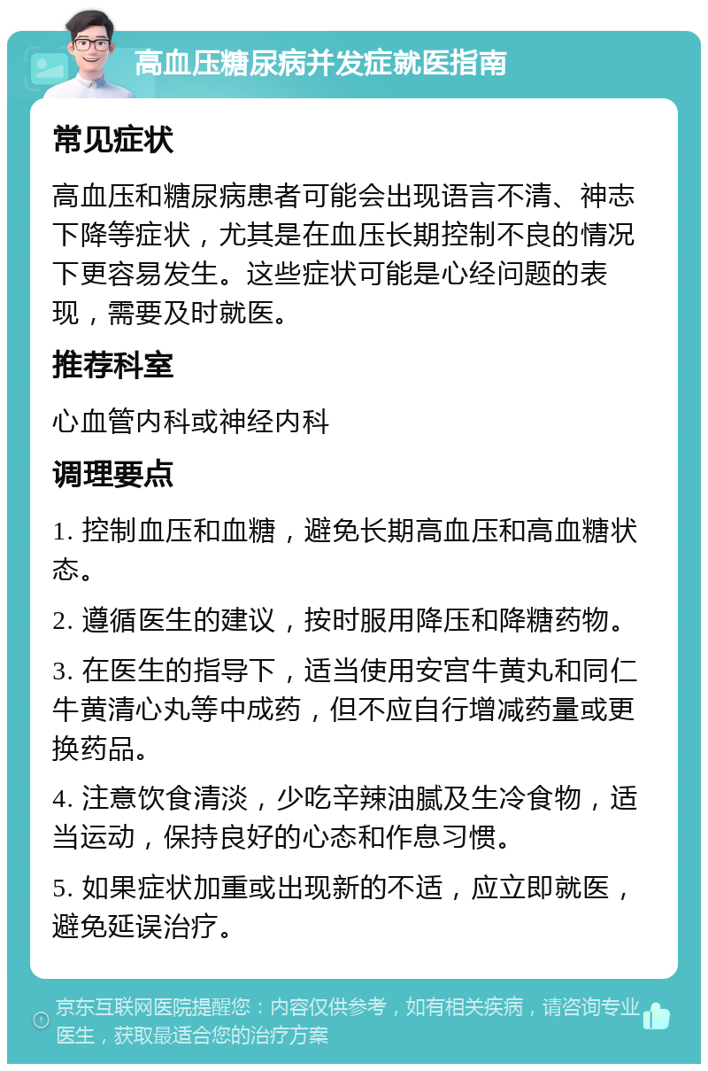 高血压糖尿病并发症就医指南 常见症状 高血压和糖尿病患者可能会出现语言不清、神志下降等症状，尤其是在血压长期控制不良的情况下更容易发生。这些症状可能是心经问题的表现，需要及时就医。 推荐科室 心血管内科或神经内科 调理要点 1. 控制血压和血糖，避免长期高血压和高血糖状态。 2. 遵循医生的建议，按时服用降压和降糖药物。 3. 在医生的指导下，适当使用安宫牛黄丸和同仁牛黄清心丸等中成药，但不应自行增减药量或更换药品。 4. 注意饮食清淡，少吃辛辣油腻及生冷食物，适当运动，保持良好的心态和作息习惯。 5. 如果症状加重或出现新的不适，应立即就医，避免延误治疗。