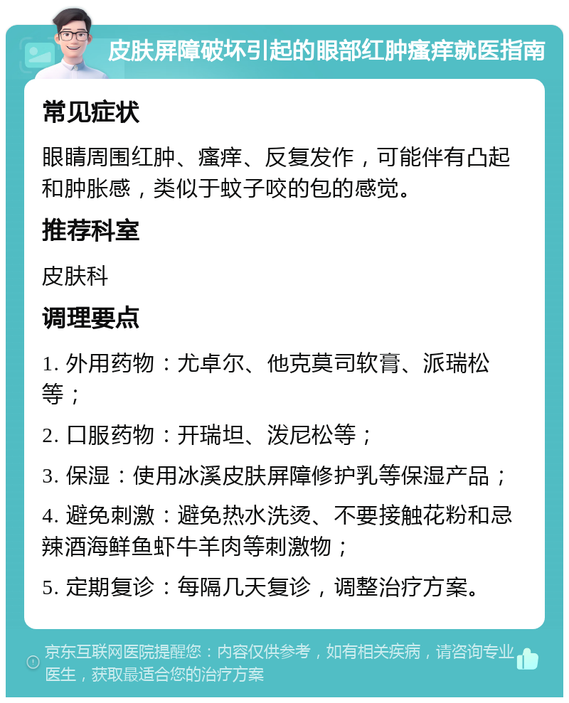 皮肤屏障破坏引起的眼部红肿瘙痒就医指南 常见症状 眼睛周围红肿、瘙痒、反复发作，可能伴有凸起和肿胀感，类似于蚊子咬的包的感觉。 推荐科室 皮肤科 调理要点 1. 外用药物：尤卓尔、他克莫司软膏、派瑞松等； 2. 口服药物：开瑞坦、泼尼松等； 3. 保湿：使用冰溪皮肤屏障修护乳等保湿产品； 4. 避免刺激：避免热水洗烫、不要接触花粉和忌辣酒海鲜鱼虾牛羊肉等刺激物； 5. 定期复诊：每隔几天复诊，调整治疗方案。