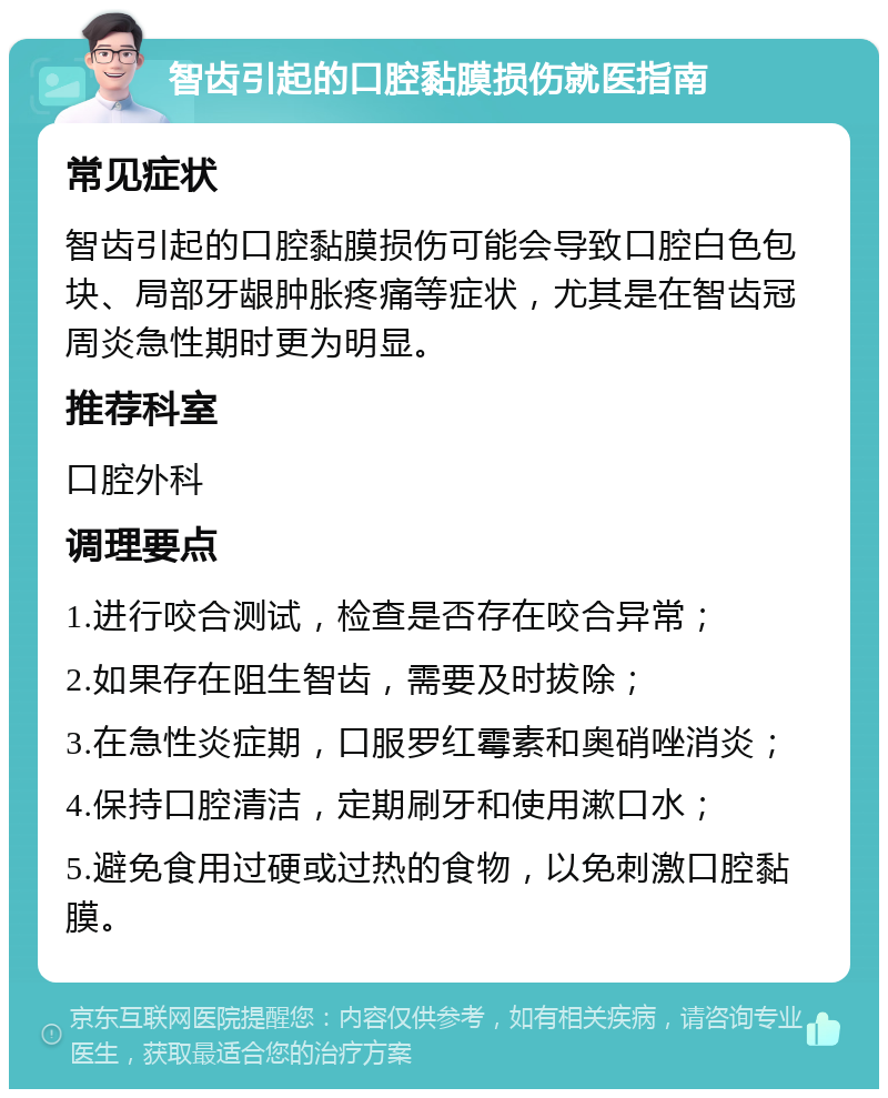 智齿引起的口腔黏膜损伤就医指南 常见症状 智齿引起的口腔黏膜损伤可能会导致口腔白色包块、局部牙龈肿胀疼痛等症状，尤其是在智齿冠周炎急性期时更为明显。 推荐科室 口腔外科 调理要点 1.进行咬合测试，检查是否存在咬合异常； 2.如果存在阻生智齿，需要及时拔除； 3.在急性炎症期，口服罗红霉素和奥硝唑消炎； 4.保持口腔清洁，定期刷牙和使用漱口水； 5.避免食用过硬或过热的食物，以免刺激口腔黏膜。