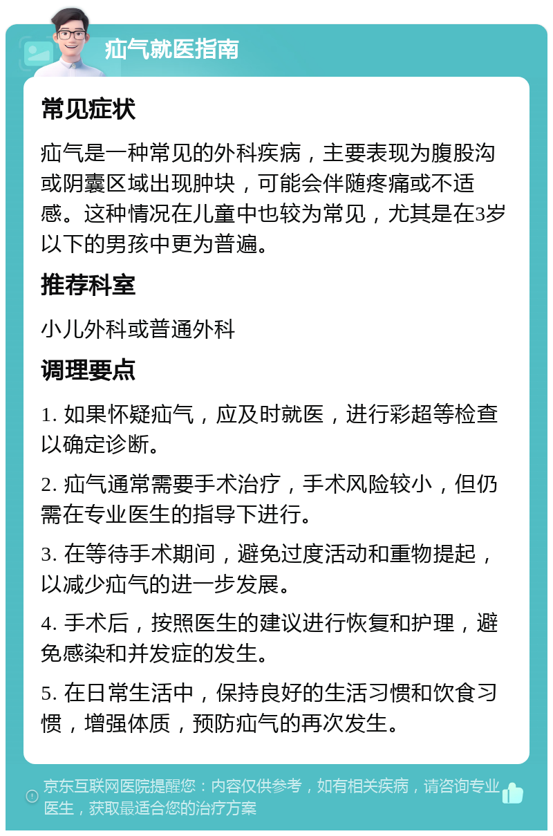 疝气就医指南 常见症状 疝气是一种常见的外科疾病，主要表现为腹股沟或阴囊区域出现肿块，可能会伴随疼痛或不适感。这种情况在儿童中也较为常见，尤其是在3岁以下的男孩中更为普遍。 推荐科室 小儿外科或普通外科 调理要点 1. 如果怀疑疝气，应及时就医，进行彩超等检查以确定诊断。 2. 疝气通常需要手术治疗，手术风险较小，但仍需在专业医生的指导下进行。 3. 在等待手术期间，避免过度活动和重物提起，以减少疝气的进一步发展。 4. 手术后，按照医生的建议进行恢复和护理，避免感染和并发症的发生。 5. 在日常生活中，保持良好的生活习惯和饮食习惯，增强体质，预防疝气的再次发生。