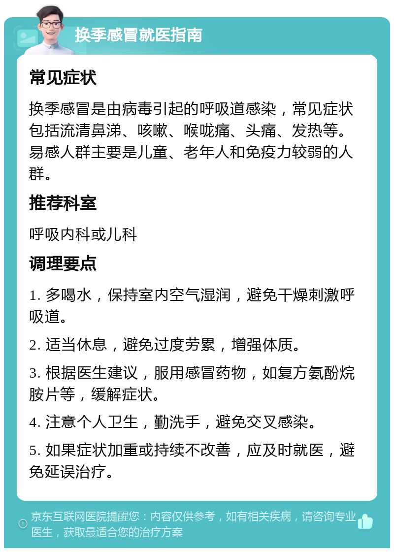 换季感冒就医指南 常见症状 换季感冒是由病毒引起的呼吸道感染，常见症状包括流清鼻涕、咳嗽、喉咙痛、头痛、发热等。易感人群主要是儿童、老年人和免疫力较弱的人群。 推荐科室 呼吸内科或儿科 调理要点 1. 多喝水，保持室内空气湿润，避免干燥刺激呼吸道。 2. 适当休息，避免过度劳累，增强体质。 3. 根据医生建议，服用感冒药物，如复方氨酚烷胺片等，缓解症状。 4. 注意个人卫生，勤洗手，避免交叉感染。 5. 如果症状加重或持续不改善，应及时就医，避免延误治疗。