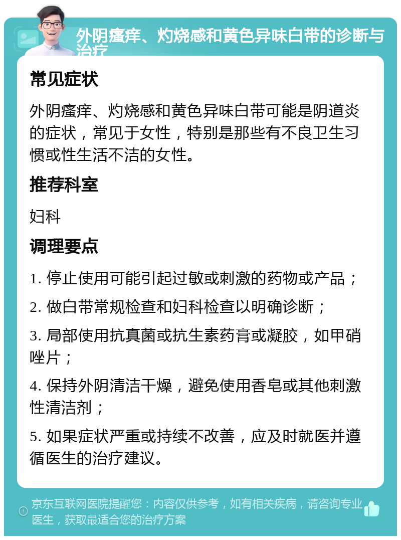 外阴瘙痒、灼烧感和黄色异味白带的诊断与治疗 常见症状 外阴瘙痒、灼烧感和黄色异味白带可能是阴道炎的症状，常见于女性，特别是那些有不良卫生习惯或性生活不洁的女性。 推荐科室 妇科 调理要点 1. 停止使用可能引起过敏或刺激的药物或产品； 2. 做白带常规检查和妇科检查以明确诊断； 3. 局部使用抗真菌或抗生素药膏或凝胶，如甲硝唑片； 4. 保持外阴清洁干燥，避免使用香皂或其他刺激性清洁剂； 5. 如果症状严重或持续不改善，应及时就医并遵循医生的治疗建议。