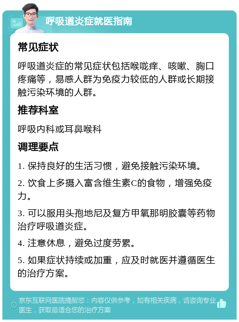 呼吸道炎症就医指南 常见症状 呼吸道炎症的常见症状包括喉咙痒、咳嗽、胸口疼痛等，易感人群为免疫力较低的人群或长期接触污染环境的人群。 推荐科室 呼吸内科或耳鼻喉科 调理要点 1. 保持良好的生活习惯，避免接触污染环境。 2. 饮食上多摄入富含维生素C的食物，增强免疫力。 3. 可以服用头孢地尼及复方甲氧那明胶囊等药物治疗呼吸道炎症。 4. 注意休息，避免过度劳累。 5. 如果症状持续或加重，应及时就医并遵循医生的治疗方案。