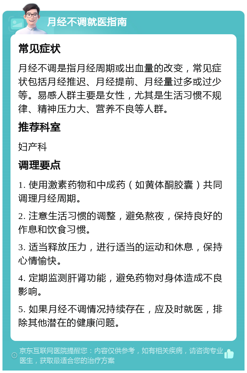 月经不调就医指南 常见症状 月经不调是指月经周期或出血量的改变，常见症状包括月经推迟、月经提前、月经量过多或过少等。易感人群主要是女性，尤其是生活习惯不规律、精神压力大、营养不良等人群。 推荐科室 妇产科 调理要点 1. 使用激素药物和中成药（如黄体酮胶囊）共同调理月经周期。 2. 注意生活习惯的调整，避免熬夜，保持良好的作息和饮食习惯。 3. 适当释放压力，进行适当的运动和休息，保持心情愉快。 4. 定期监测肝肾功能，避免药物对身体造成不良影响。 5. 如果月经不调情况持续存在，应及时就医，排除其他潜在的健康问题。