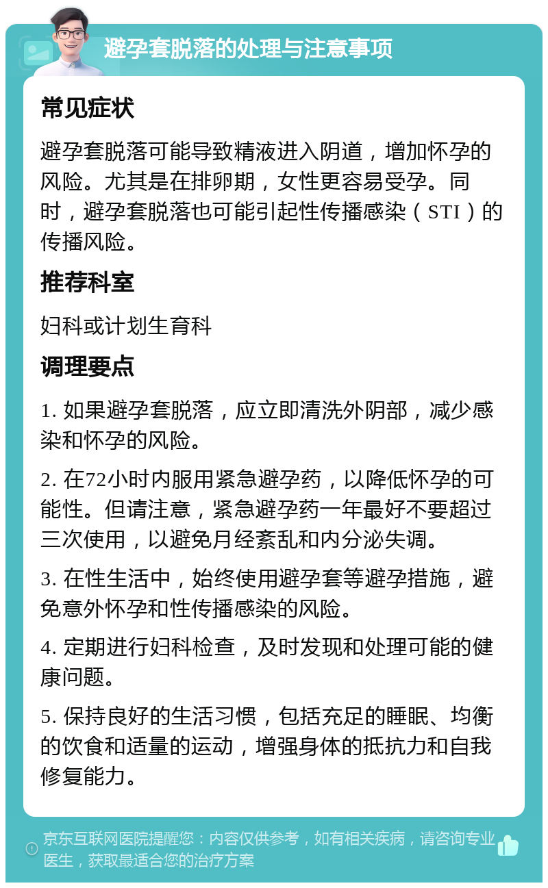 避孕套脱落的处理与注意事项 常见症状 避孕套脱落可能导致精液进入阴道，增加怀孕的风险。尤其是在排卵期，女性更容易受孕。同时，避孕套脱落也可能引起性传播感染（STI）的传播风险。 推荐科室 妇科或计划生育科 调理要点 1. 如果避孕套脱落，应立即清洗外阴部，减少感染和怀孕的风险。 2. 在72小时内服用紧急避孕药，以降低怀孕的可能性。但请注意，紧急避孕药一年最好不要超过三次使用，以避免月经紊乱和内分泌失调。 3. 在性生活中，始终使用避孕套等避孕措施，避免意外怀孕和性传播感染的风险。 4. 定期进行妇科检查，及时发现和处理可能的健康问题。 5. 保持良好的生活习惯，包括充足的睡眠、均衡的饮食和适量的运动，增强身体的抵抗力和自我修复能力。