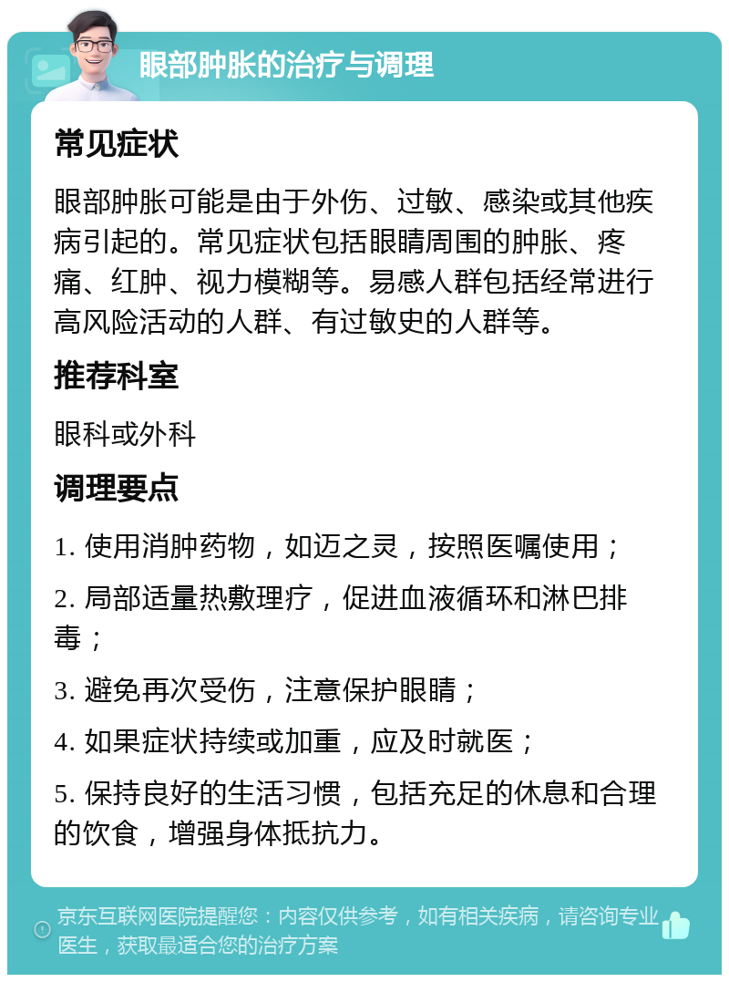 眼部肿胀的治疗与调理 常见症状 眼部肿胀可能是由于外伤、过敏、感染或其他疾病引起的。常见症状包括眼睛周围的肿胀、疼痛、红肿、视力模糊等。易感人群包括经常进行高风险活动的人群、有过敏史的人群等。 推荐科室 眼科或外科 调理要点 1. 使用消肿药物，如迈之灵，按照医嘱使用； 2. 局部适量热敷理疗，促进血液循环和淋巴排毒； 3. 避免再次受伤，注意保护眼睛； 4. 如果症状持续或加重，应及时就医； 5. 保持良好的生活习惯，包括充足的休息和合理的饮食，增强身体抵抗力。