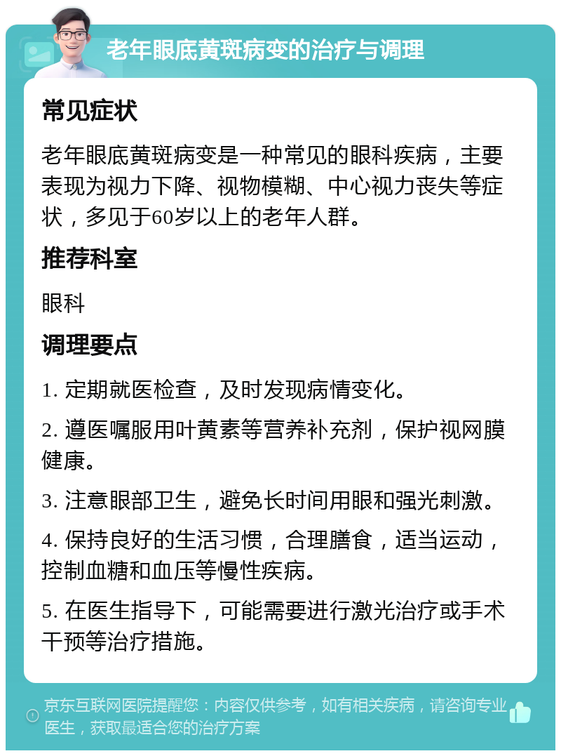 老年眼底黄斑病变的治疗与调理 常见症状 老年眼底黄斑病变是一种常见的眼科疾病，主要表现为视力下降、视物模糊、中心视力丧失等症状，多见于60岁以上的老年人群。 推荐科室 眼科 调理要点 1. 定期就医检查，及时发现病情变化。 2. 遵医嘱服用叶黄素等营养补充剂，保护视网膜健康。 3. 注意眼部卫生，避免长时间用眼和强光刺激。 4. 保持良好的生活习惯，合理膳食，适当运动，控制血糖和血压等慢性疾病。 5. 在医生指导下，可能需要进行激光治疗或手术干预等治疗措施。