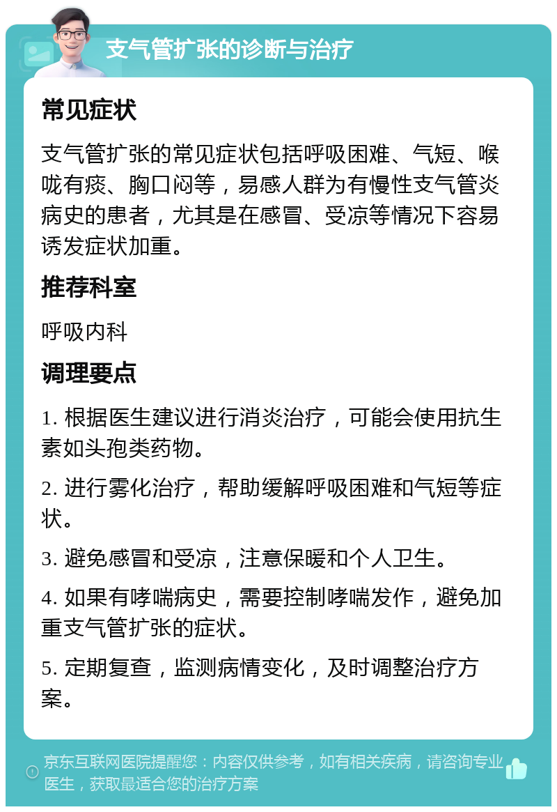 支气管扩张的诊断与治疗 常见症状 支气管扩张的常见症状包括呼吸困难、气短、喉咙有痰、胸口闷等，易感人群为有慢性支气管炎病史的患者，尤其是在感冒、受凉等情况下容易诱发症状加重。 推荐科室 呼吸内科 调理要点 1. 根据医生建议进行消炎治疗，可能会使用抗生素如头孢类药物。 2. 进行雾化治疗，帮助缓解呼吸困难和气短等症状。 3. 避免感冒和受凉，注意保暖和个人卫生。 4. 如果有哮喘病史，需要控制哮喘发作，避免加重支气管扩张的症状。 5. 定期复查，监测病情变化，及时调整治疗方案。