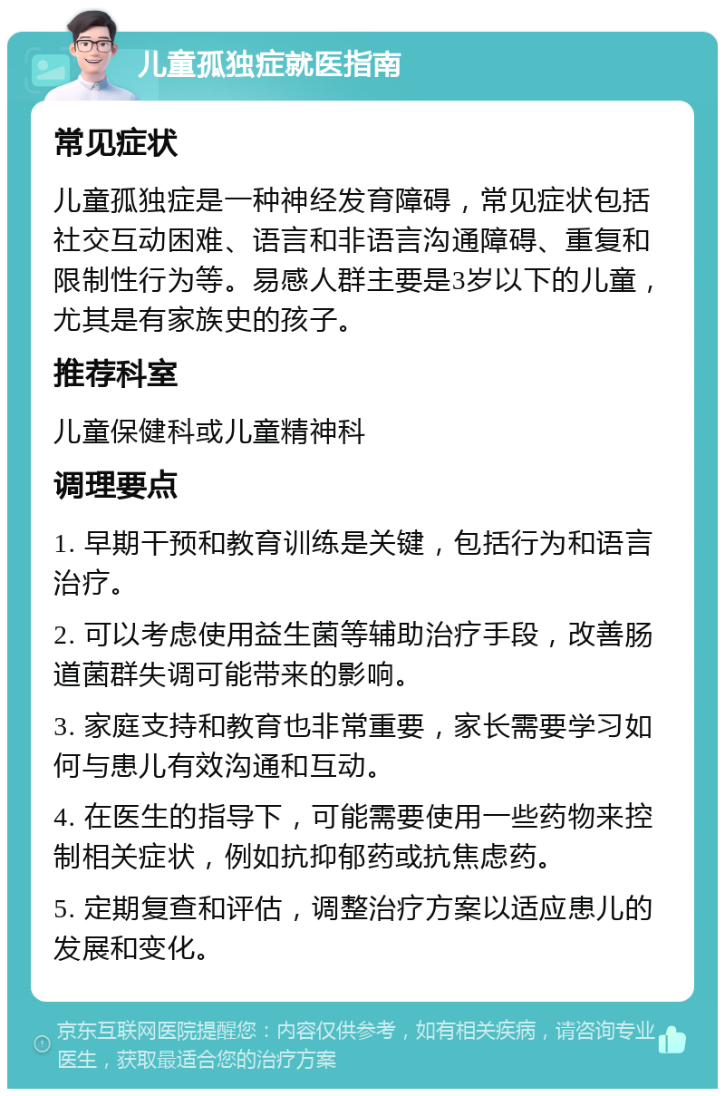 儿童孤独症就医指南 常见症状 儿童孤独症是一种神经发育障碍，常见症状包括社交互动困难、语言和非语言沟通障碍、重复和限制性行为等。易感人群主要是3岁以下的儿童，尤其是有家族史的孩子。 推荐科室 儿童保健科或儿童精神科 调理要点 1. 早期干预和教育训练是关键，包括行为和语言治疗。 2. 可以考虑使用益生菌等辅助治疗手段，改善肠道菌群失调可能带来的影响。 3. 家庭支持和教育也非常重要，家长需要学习如何与患儿有效沟通和互动。 4. 在医生的指导下，可能需要使用一些药物来控制相关症状，例如抗抑郁药或抗焦虑药。 5. 定期复查和评估，调整治疗方案以适应患儿的发展和变化。