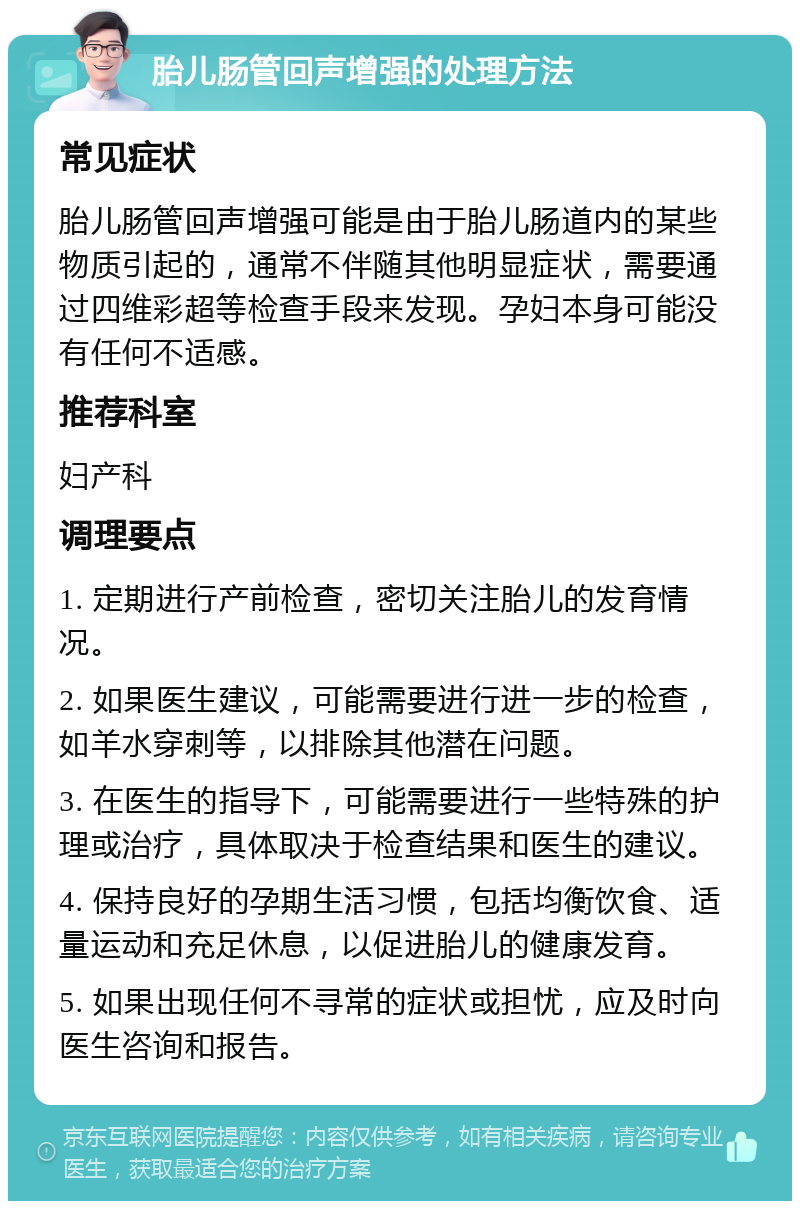 胎儿肠管回声增强的处理方法 常见症状 胎儿肠管回声增强可能是由于胎儿肠道内的某些物质引起的，通常不伴随其他明显症状，需要通过四维彩超等检查手段来发现。孕妇本身可能没有任何不适感。 推荐科室 妇产科 调理要点 1. 定期进行产前检查，密切关注胎儿的发育情况。 2. 如果医生建议，可能需要进行进一步的检查，如羊水穿刺等，以排除其他潜在问题。 3. 在医生的指导下，可能需要进行一些特殊的护理或治疗，具体取决于检查结果和医生的建议。 4. 保持良好的孕期生活习惯，包括均衡饮食、适量运动和充足休息，以促进胎儿的健康发育。 5. 如果出现任何不寻常的症状或担忧，应及时向医生咨询和报告。