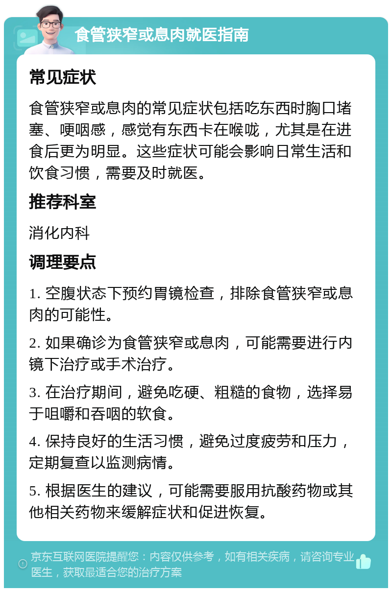 食管狭窄或息肉就医指南 常见症状 食管狭窄或息肉的常见症状包括吃东西时胸口堵塞、哽咽感，感觉有东西卡在喉咙，尤其是在进食后更为明显。这些症状可能会影响日常生活和饮食习惯，需要及时就医。 推荐科室 消化内科 调理要点 1. 空腹状态下预约胃镜检查，排除食管狭窄或息肉的可能性。 2. 如果确诊为食管狭窄或息肉，可能需要进行内镜下治疗或手术治疗。 3. 在治疗期间，避免吃硬、粗糙的食物，选择易于咀嚼和吞咽的软食。 4. 保持良好的生活习惯，避免过度疲劳和压力，定期复查以监测病情。 5. 根据医生的建议，可能需要服用抗酸药物或其他相关药物来缓解症状和促进恢复。