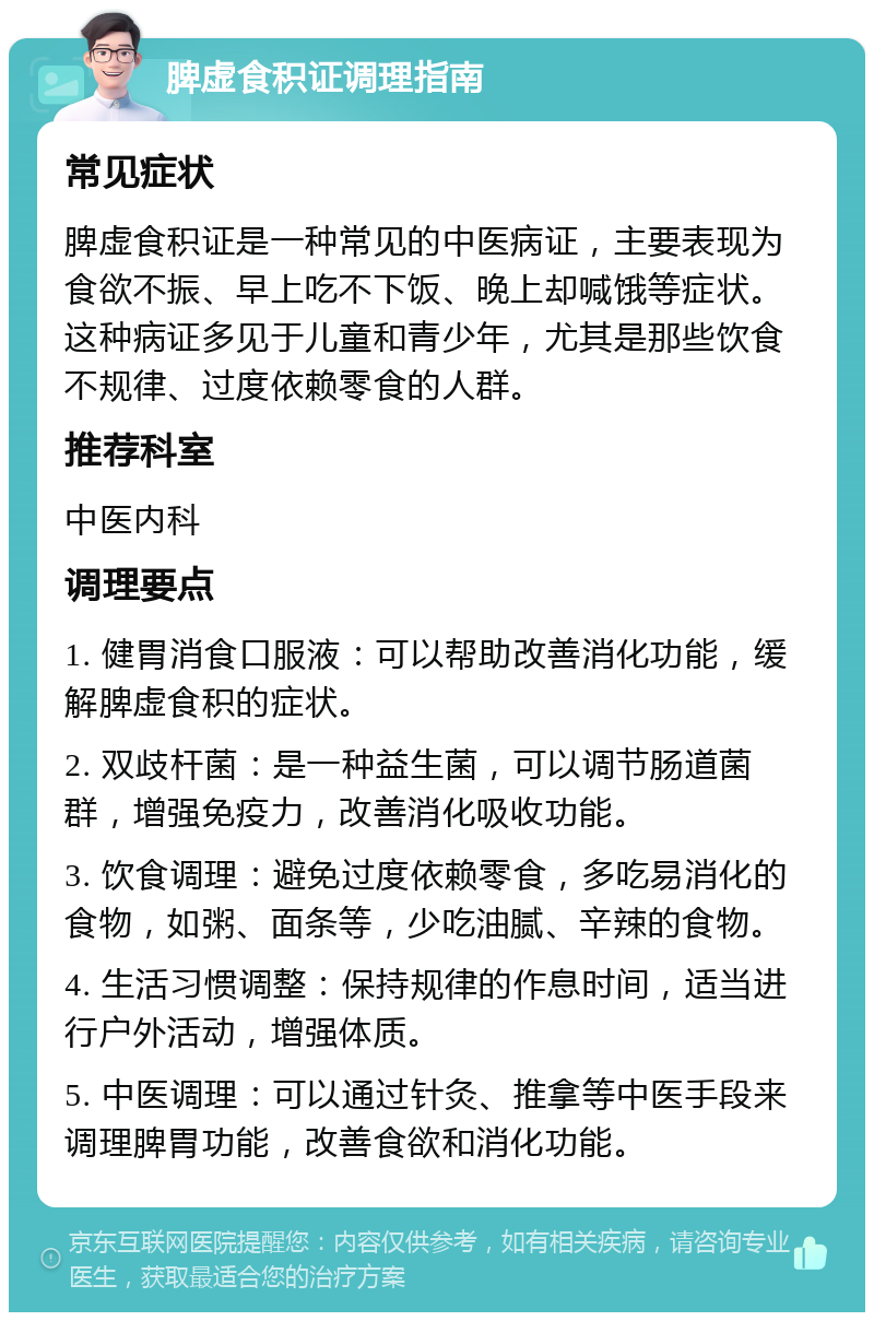 脾虚食积证调理指南 常见症状 脾虚食积证是一种常见的中医病证，主要表现为食欲不振、早上吃不下饭、晚上却喊饿等症状。这种病证多见于儿童和青少年，尤其是那些饮食不规律、过度依赖零食的人群。 推荐科室 中医内科 调理要点 1. 健胃消食口服液：可以帮助改善消化功能，缓解脾虚食积的症状。 2. 双歧杆菌：是一种益生菌，可以调节肠道菌群，增强免疫力，改善消化吸收功能。 3. 饮食调理：避免过度依赖零食，多吃易消化的食物，如粥、面条等，少吃油腻、辛辣的食物。 4. 生活习惯调整：保持规律的作息时间，适当进行户外活动，增强体质。 5. 中医调理：可以通过针灸、推拿等中医手段来调理脾胃功能，改善食欲和消化功能。