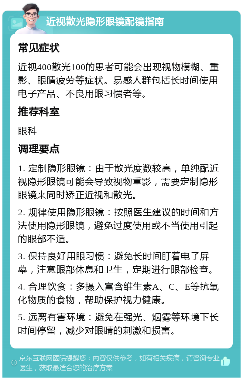 近视散光隐形眼镜配镜指南 常见症状 近视400散光100的患者可能会出现视物模糊、重影、眼睛疲劳等症状。易感人群包括长时间使用电子产品、不良用眼习惯者等。 推荐科室 眼科 调理要点 1. 定制隐形眼镜：由于散光度数较高，单纯配近视隐形眼镜可能会导致视物重影，需要定制隐形眼镜来同时矫正近视和散光。 2. 规律使用隐形眼镜：按照医生建议的时间和方法使用隐形眼镜，避免过度使用或不当使用引起的眼部不适。 3. 保持良好用眼习惯：避免长时间盯着电子屏幕，注意眼部休息和卫生，定期进行眼部检查。 4. 合理饮食：多摄入富含维生素A、C、E等抗氧化物质的食物，帮助保护视力健康。 5. 远离有害环境：避免在强光、烟雾等环境下长时间停留，减少对眼睛的刺激和损害。